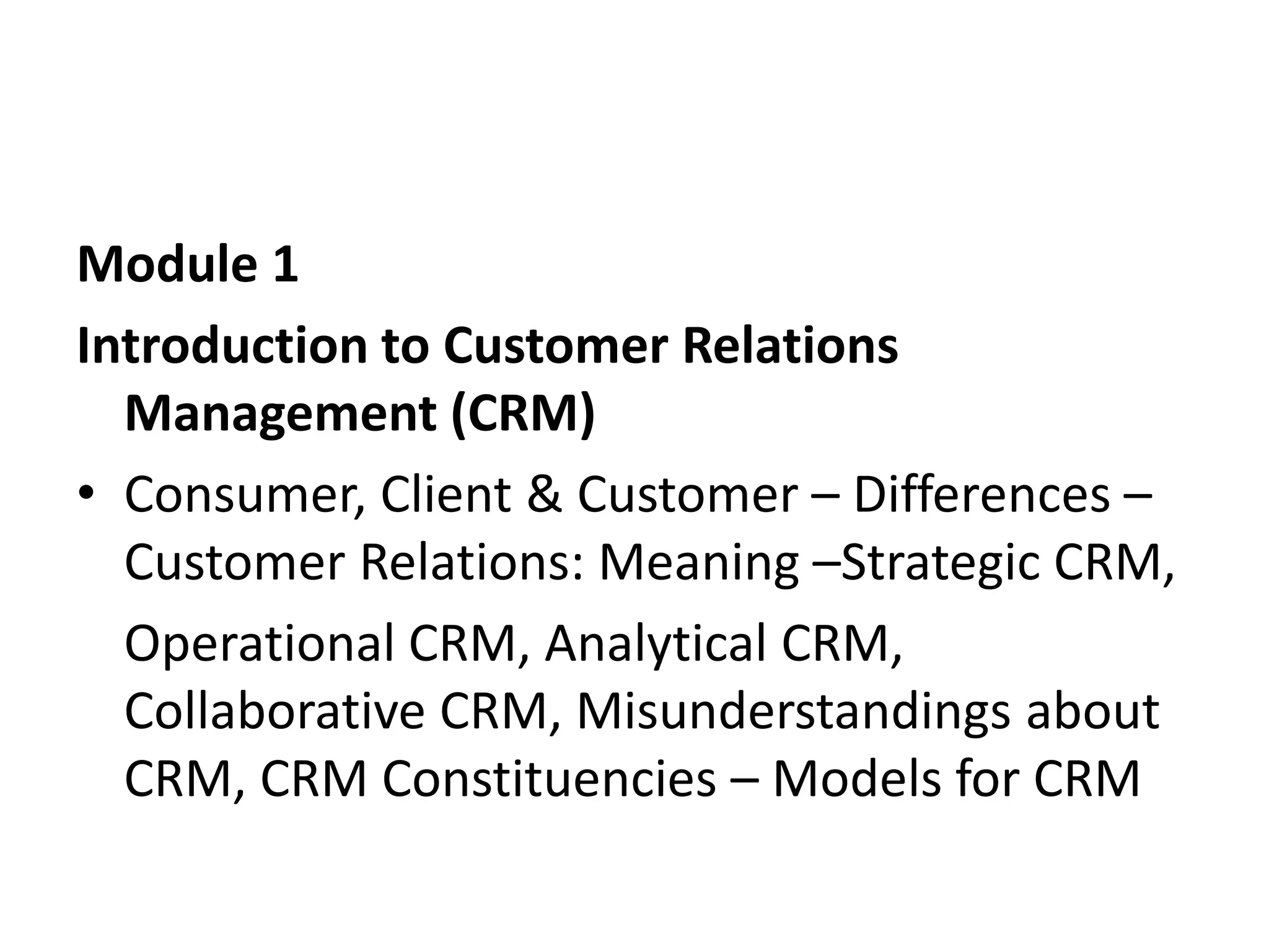 Module 1
Introduction to Customer Relations
Management (CRM)
• Consumer, Client & Customer – Differences –
Customer Relations: Meaning –Strategic CRM,
Operational CRM, Analytical CRM,
Collaborative CRM, Misunderstandings about
CRM, CRM Constituencies – Models for CRM
 