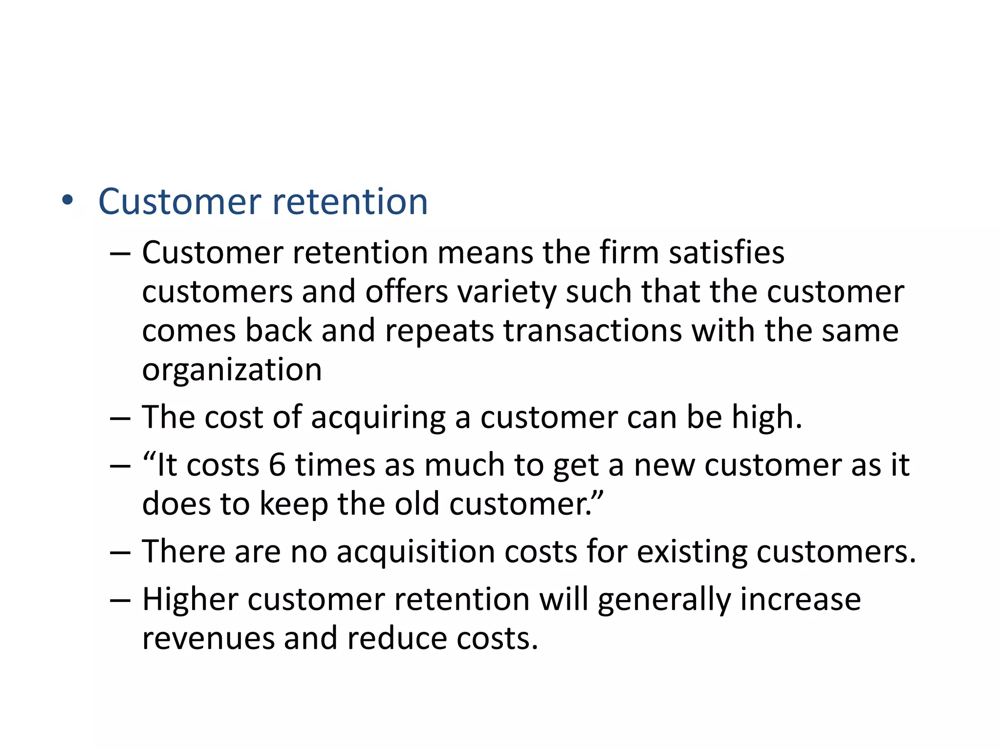 • Customer retention
– Customer retention means the firm satisfies
customers and offers variety such that the customer
comes back and repeats transactions with the same
organization
– The cost of acquiring a customer can be high.
– “It costs 6 times as much to get a new customer as it
does to keep the old customer.”
– There are no acquisition costs for existing customers.
– Higher customer retention will generally increase
revenues and reduce costs.
 