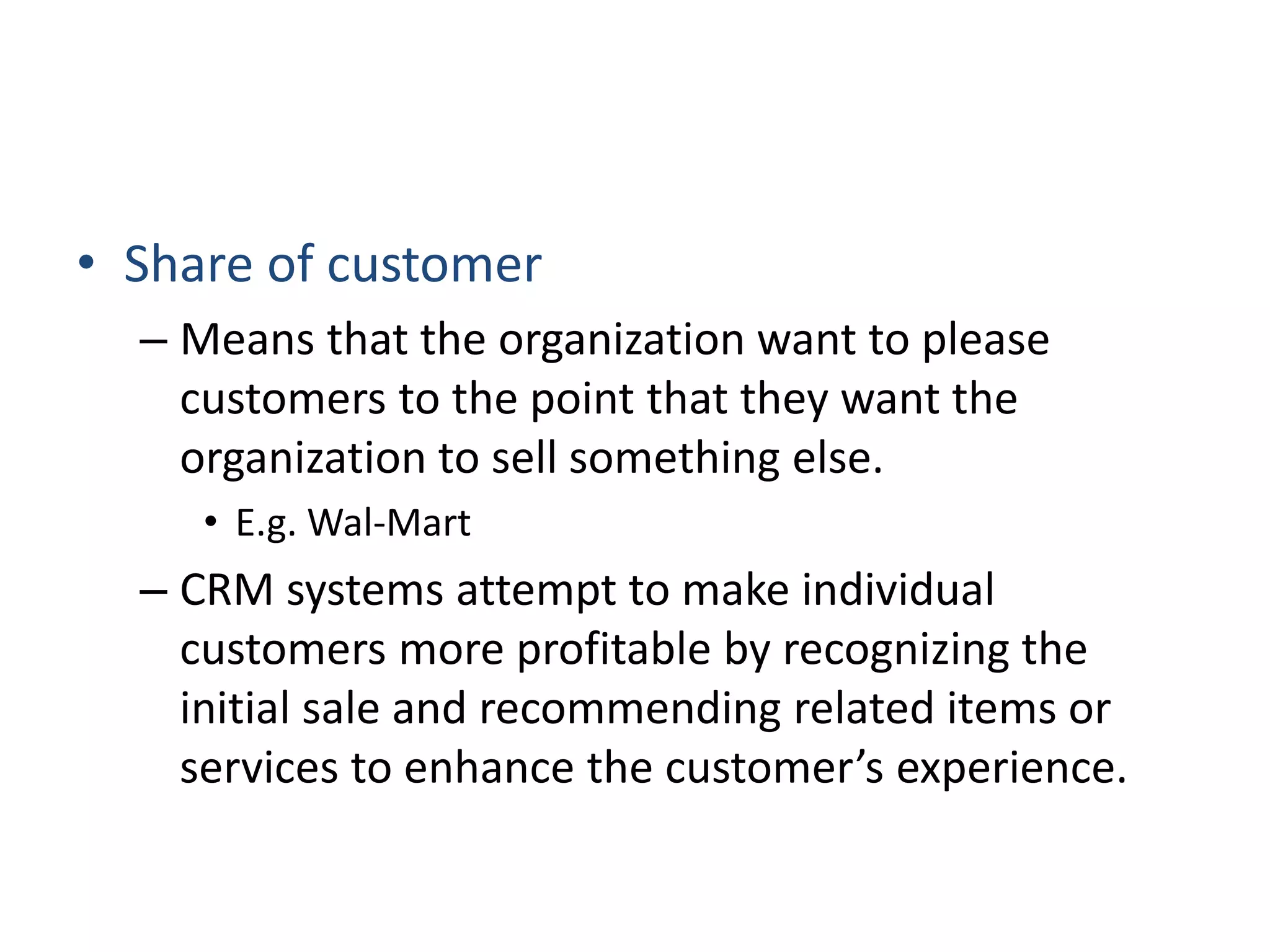• Share of customer
– Means that the organization want to please
customers to the point that they want the
organization to sell something else.
• E.g. Wal-Mart
– CRM systems attempt to make individual
customers more profitable by recognizing the
initial sale and recommending related items or
services to enhance the customer’s experience.
 