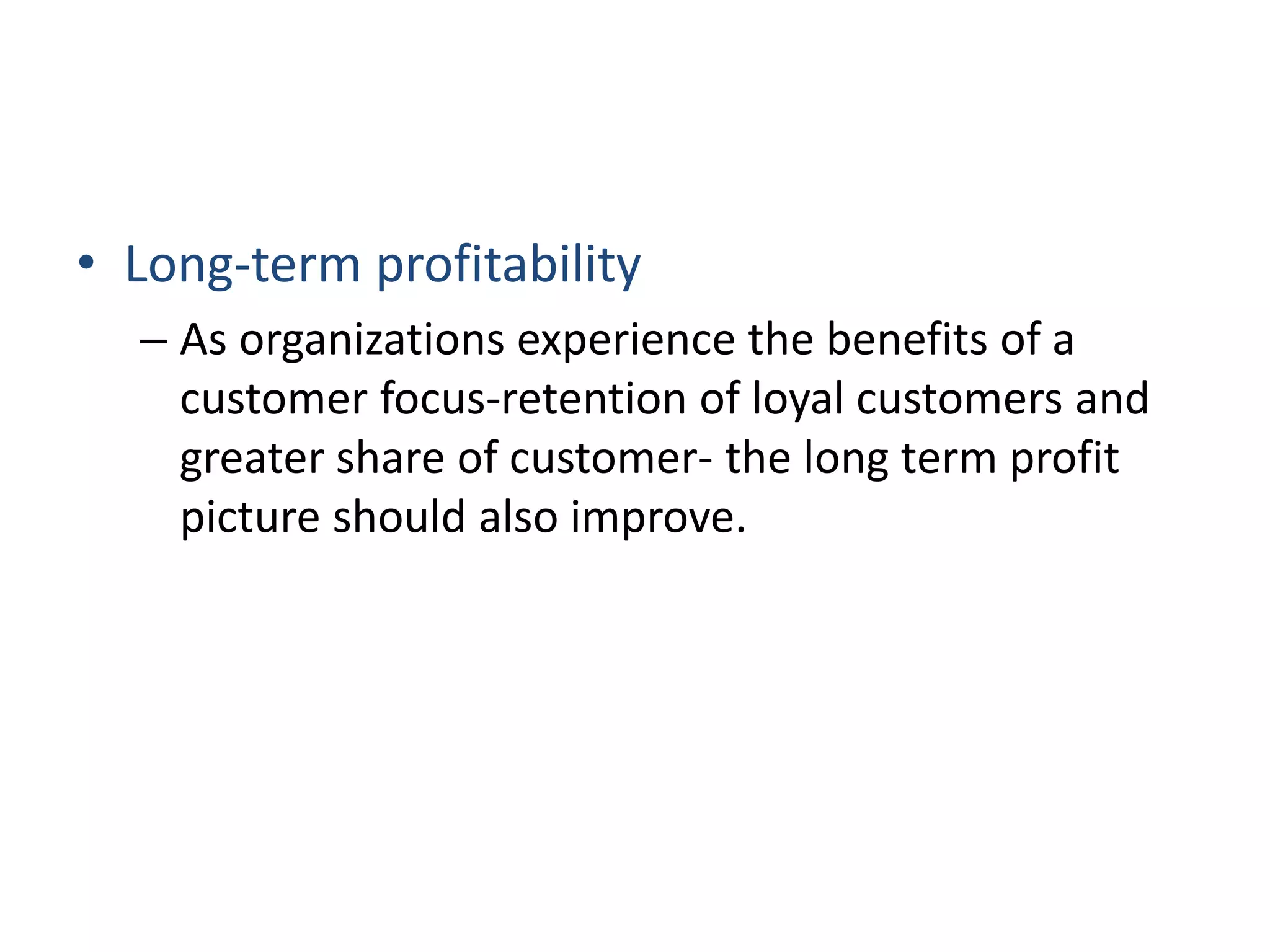 • Long-term profitability
– As organizations experience the benefits of a
customer focus-retention of loyal customers and
greater share of customer- the long term profit
picture should also improve.
 