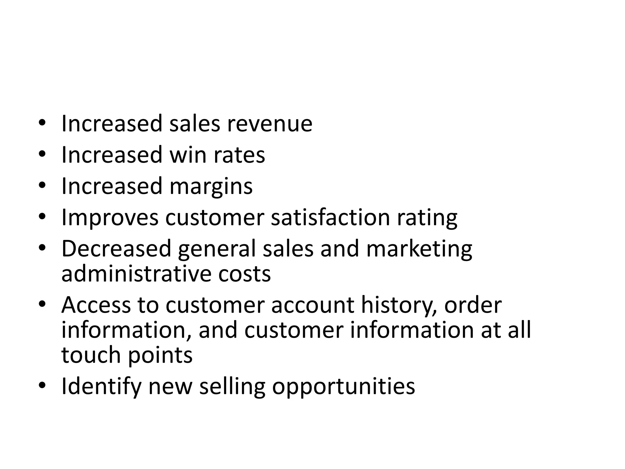 • Increased sales revenue
• Increased win rates
• Increased margins
• Improves customer satisfaction rating
• Decreased general sales and marketing
administrative costs
• Access to customer account history, order
information, and customer information at all
touch points
• Identify new selling opportunities
 