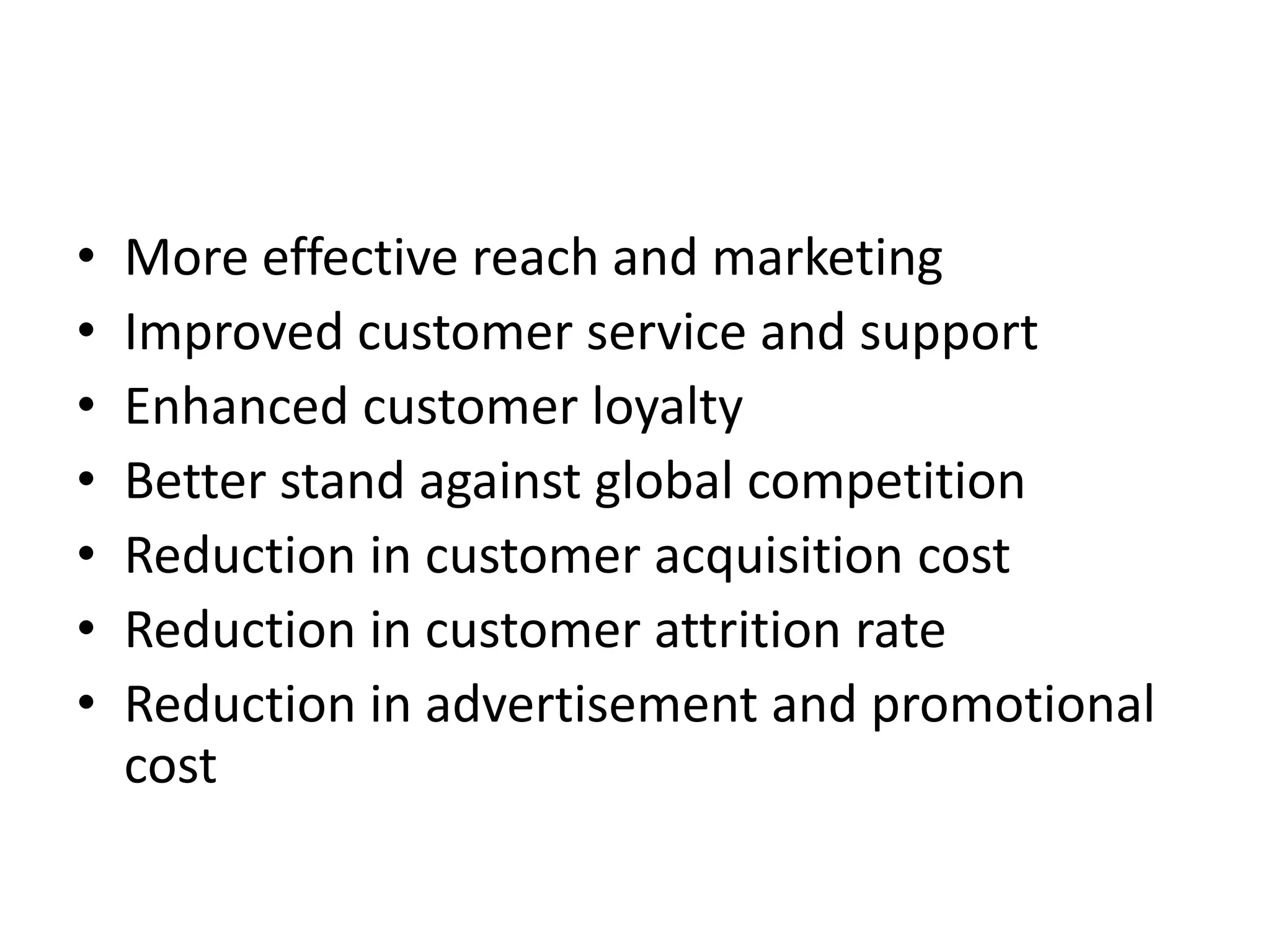• More effective reach and marketing
• Improved customer service and support
• Enhanced customer loyalty
• Better stand against global competition
• Reduction in customer acquisition cost
• Reduction in customer attrition rate
• Reduction in advertisement and promotional
cost
 