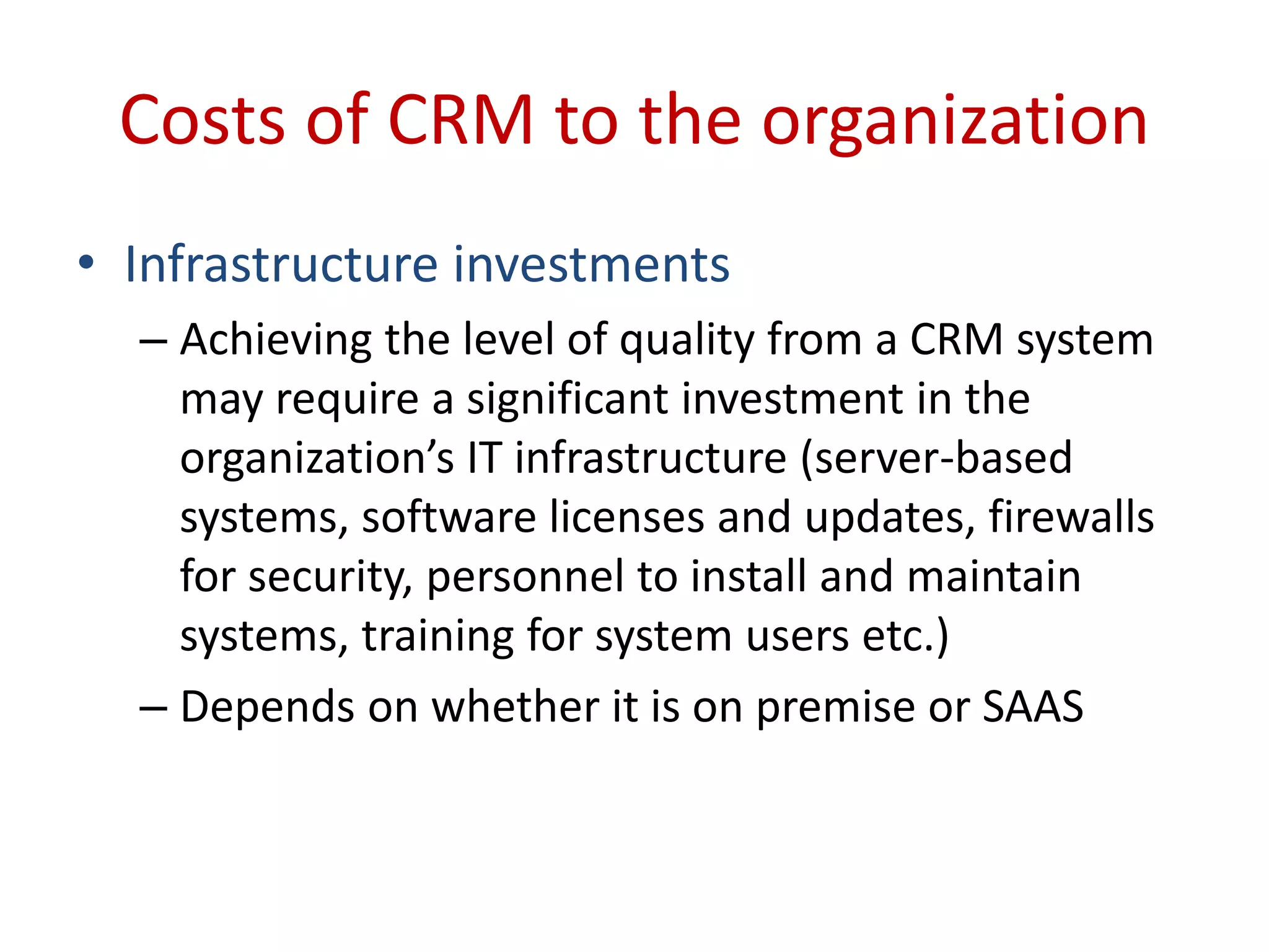 Costs of CRM to the organization
• Infrastructure investments
– Achieving the level of quality from a CRM system
may require a significant investment in the
organization’s IT infrastructure (server-based
systems, software licenses and updates, firewalls
for security, personnel to install and maintain
systems, training for system users etc.)
– Depends on whether it is on premise or SAAS
 