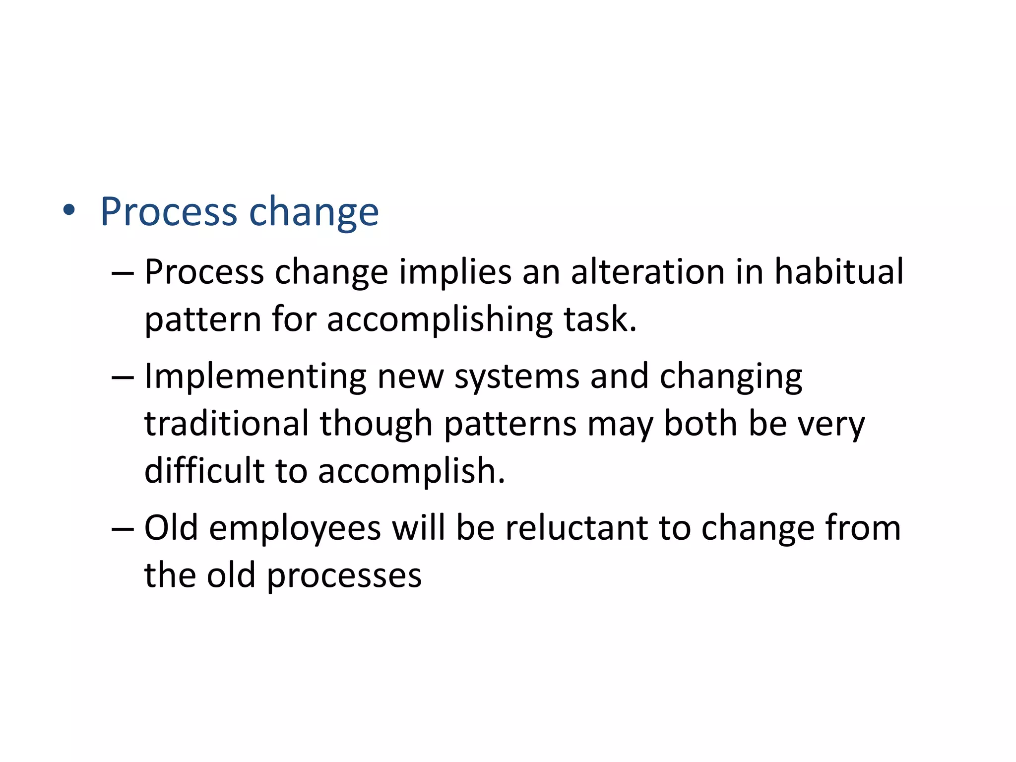 • Process change
– Process change implies an alteration in habitual
pattern for accomplishing task.
– Implementing new systems and changing
traditional though patterns may both be very
difficult to accomplish.
– Old employees will be reluctant to change from
the old processes
 