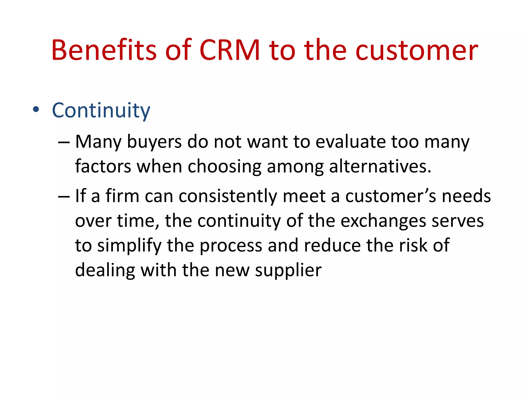 Benefits of CRM to the customer
• Continuity
– Many buyers do not want to evaluate too many
factors when choosing among alternatives.
– If a firm can consistently meet a customer’s needs
over time, the continuity of the exchanges serves
to simplify the process and reduce the risk of
dealing with the new supplier
 