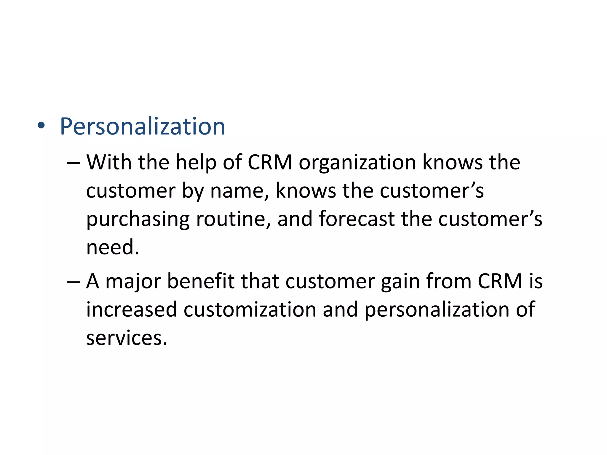 • Personalization
– With the help of CRM organization knows the
customer by name, knows the customer’s
purchasing routine, and forecast the customer’s
need.
– A major benefit that customer gain from CRM is
increased customization and personalization of
services.
 