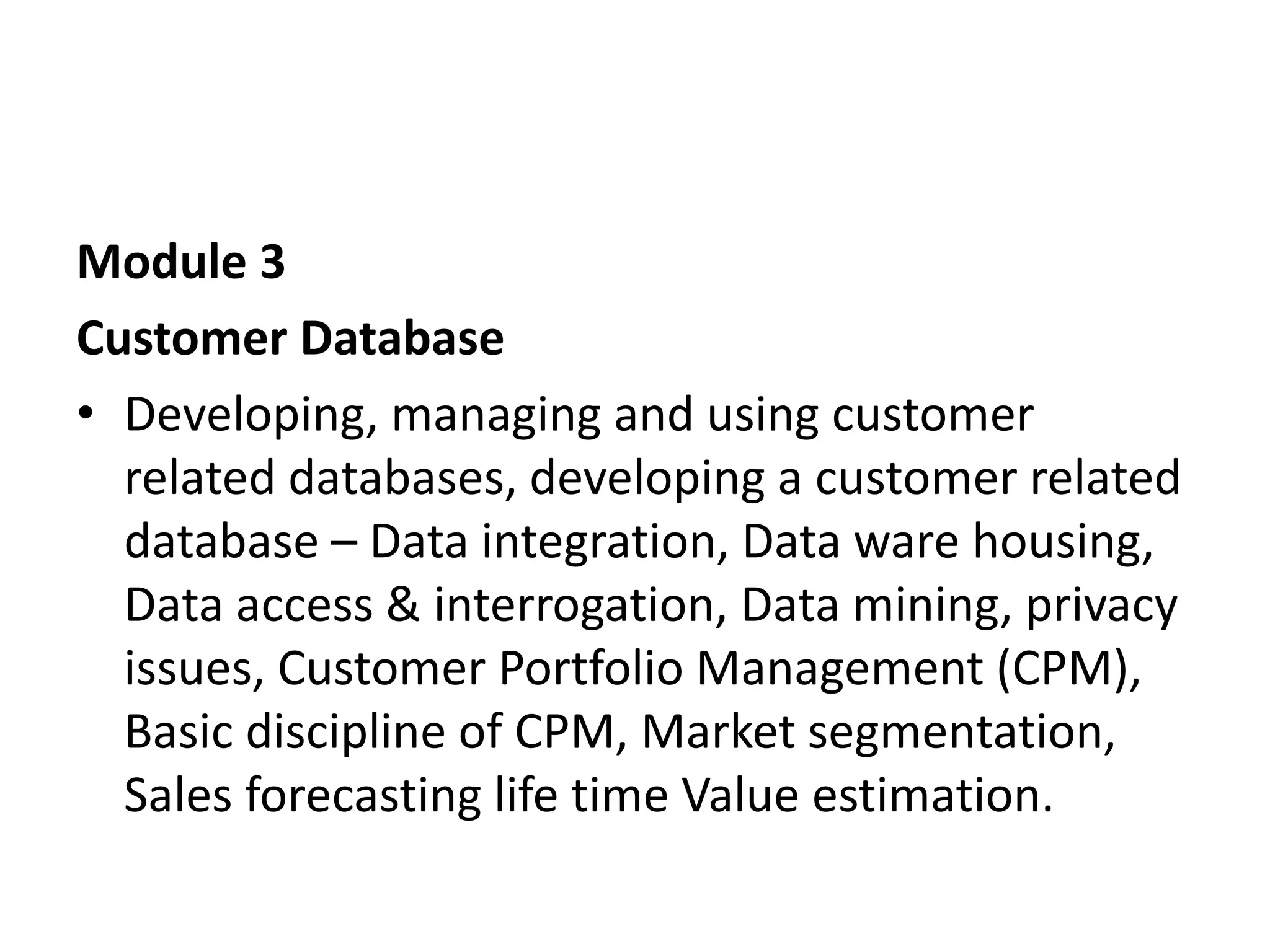 Module 3
Customer Database
• Developing, managing and using customer
related databases, developing a customer related
database – Data integration, Data ware housing,
Data access & interrogation, Data mining, privacy
issues, Customer Portfolio Management (CPM),
Basic discipline of CPM, Market segmentation,
Sales forecasting life time Value estimation.
 