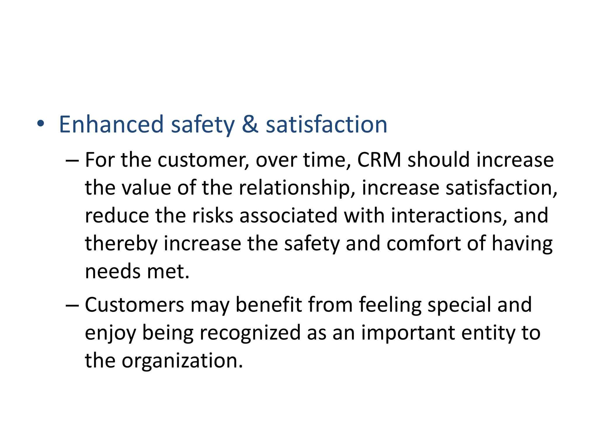 • Enhanced safety & satisfaction
– For the customer, over time, CRM should increase
the value of the relationship, increase satisfaction,
reduce the risks associated with interactions, and
thereby increase the safety and comfort of having
needs met.
– Customers may benefit from feeling special and
enjoy being recognized as an important entity to
the organization.
 