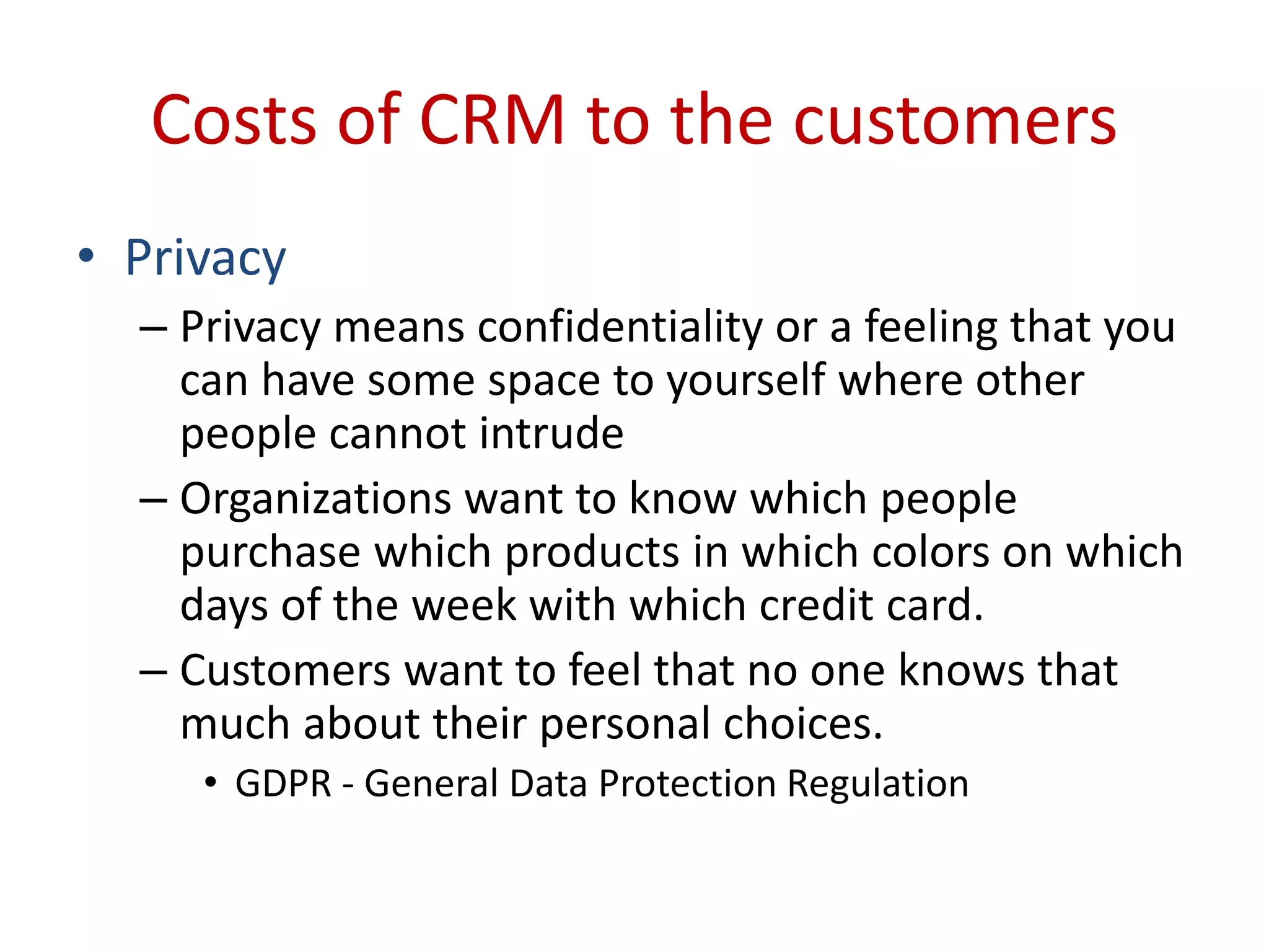 Costs of CRM to the customers
• Privacy
– Privacy means confidentiality or a feeling that you
can have some space to yourself where other
people cannot intrude
– Organizations want to know which people
purchase which products in which colors on which
days of the week with which credit card.
– Customers want to feel that no one knows that
much about their personal choices.
• GDPR - General Data Protection Regulation
 