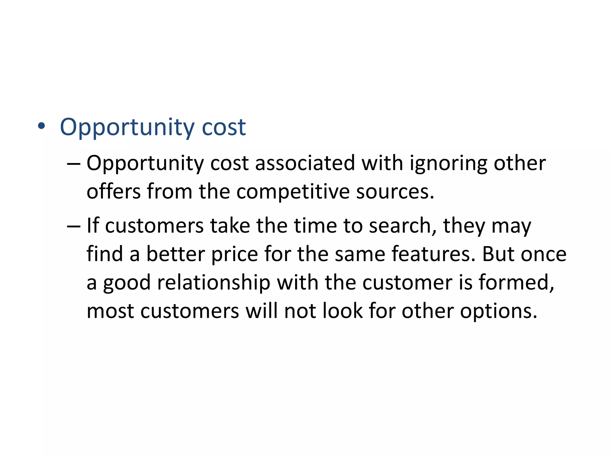 • Opportunity cost
– Opportunity cost associated with ignoring other
offers from the competitive sources.
– If customers take the time to search, they may
find a better price for the same features. But once
a good relationship with the customer is formed,
most customers will not look for other options.
 