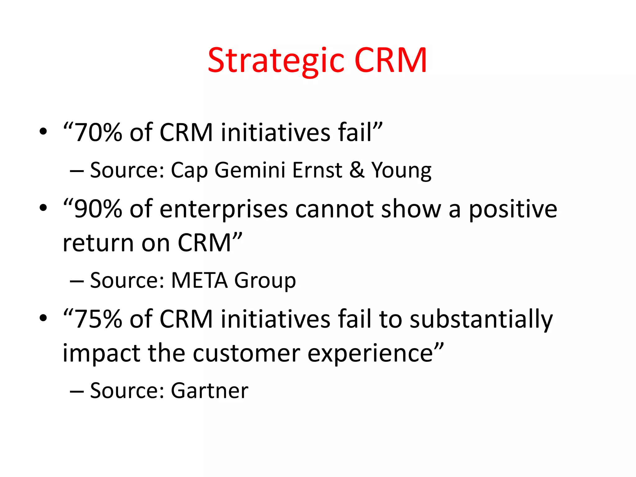 Strategic CRM
• “70% of CRM initiatives fail”
– Source: Cap Gemini Ernst & Young
• “90% of enterprises cannot show a positive
return on CRM”
– Source: META Group
• “75% of CRM initiatives fail to substantially
impact the customer experience”
– Source: Gartner
 