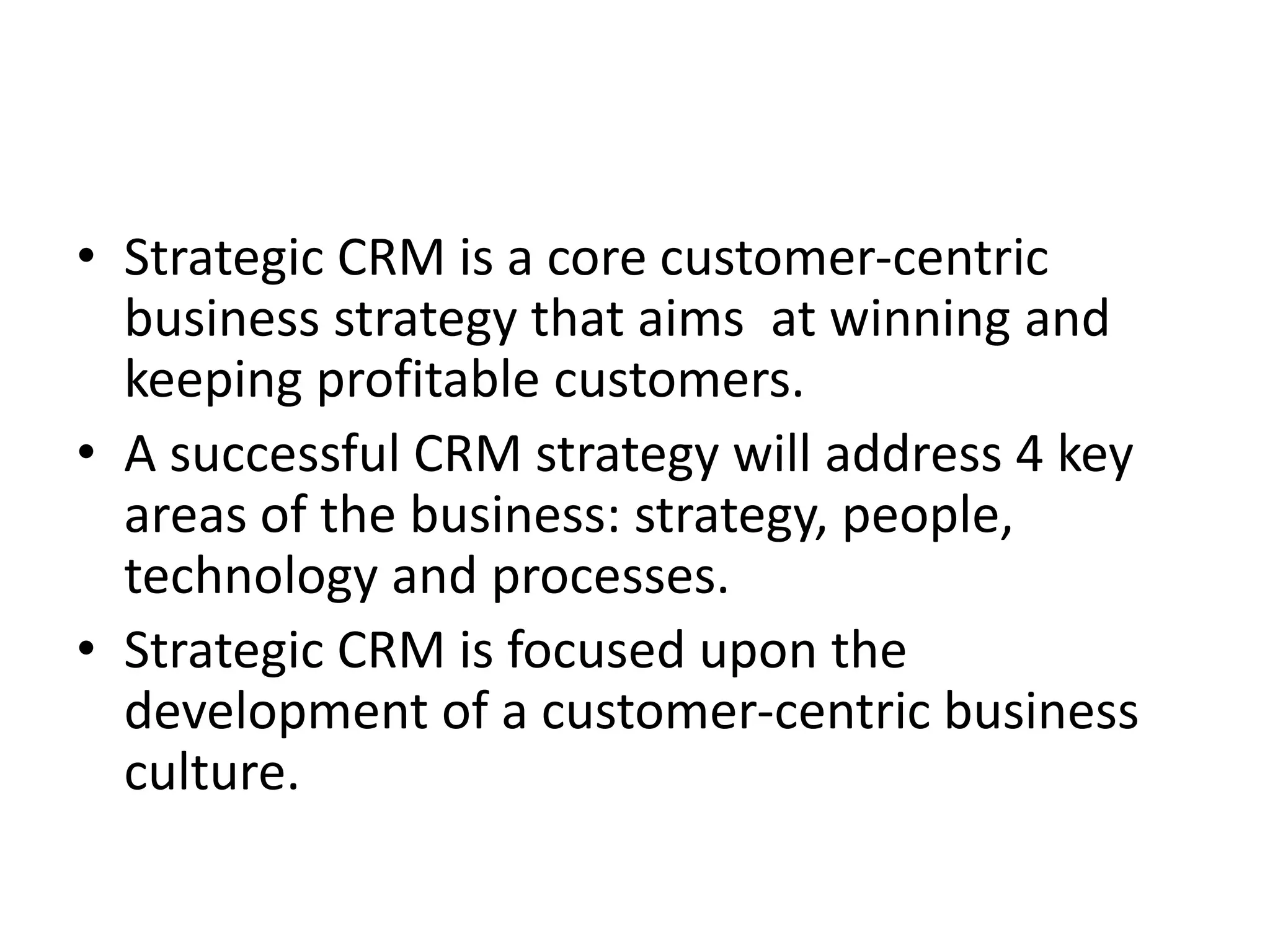 • Strategic CRM is a core customer-centric
business strategy that aims at winning and
keeping profitable customers.
• A successful CRM strategy will address 4 key
areas of the business: strategy, people,
technology and processes.
• Strategic CRM is focused upon the
development of a customer-centric business
culture.
 