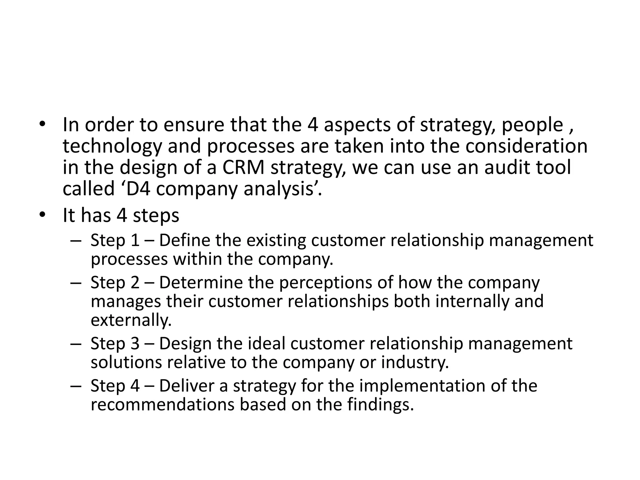 • In order to ensure that the 4 aspects of strategy, people ,
technology and processes are taken into the consideration
in the design of a CRM strategy, we can use an audit tool
called ‘D4 company analysis’.
• It has 4 steps
– Step 1 – Define the existing customer relationship management
processes within the company.
– Step 2 – Determine the perceptions of how the company
manages their customer relationships both internally and
externally.
– Step 3 – Design the ideal customer relationship management
solutions relative to the company or industry.
– Step 4 – Deliver a strategy for the implementation of the
recommendations based on the findings.
 
