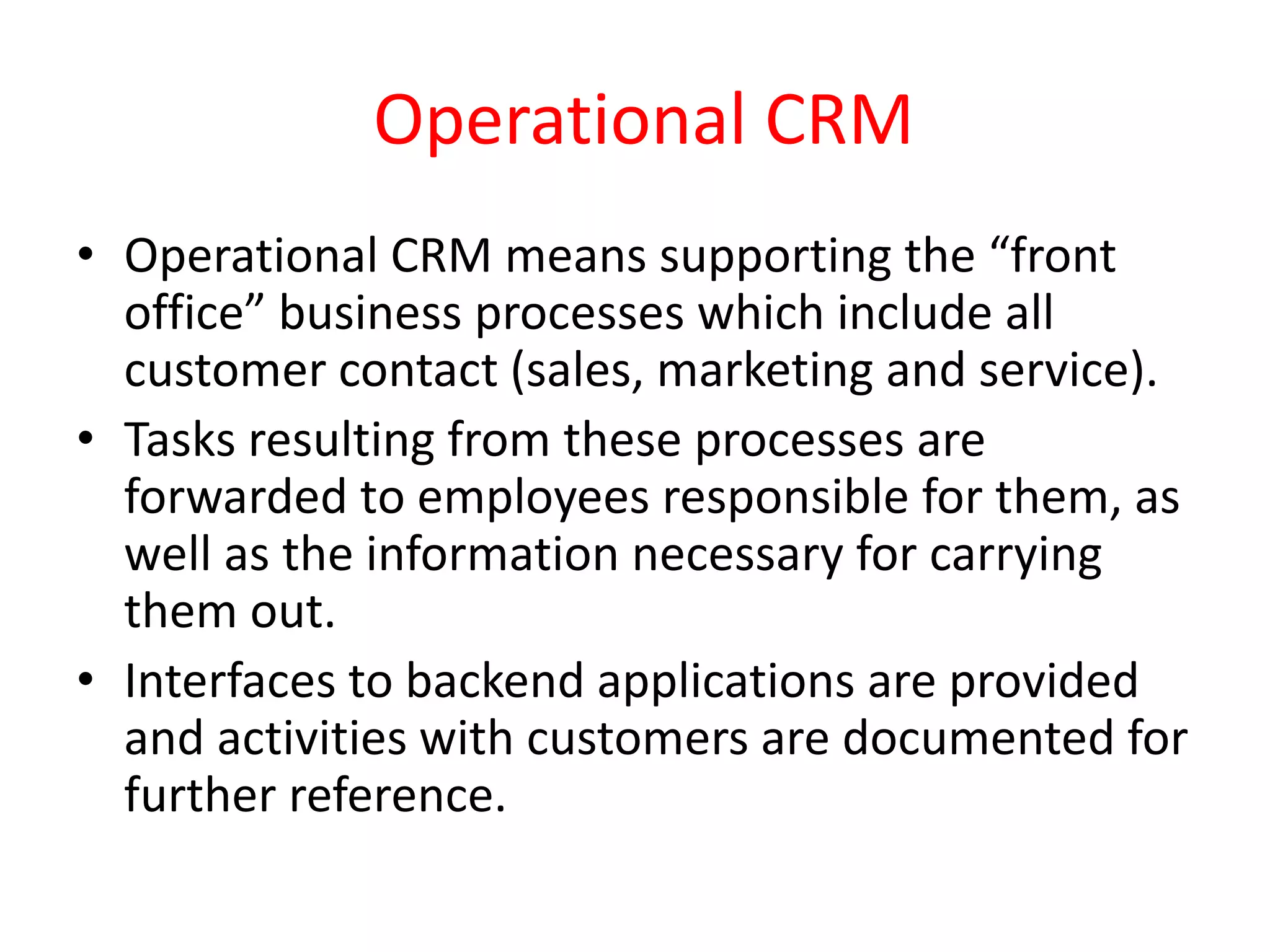 Operational CRM
• Operational CRM means supporting the “front
office” business processes which include all
customer contact (sales, marketing and service).
• Tasks resulting from these processes are
forwarded to employees responsible for them, as
well as the information necessary for carrying
them out.
• Interfaces to backend applications are provided
and activities with customers are documented for
further reference.
 