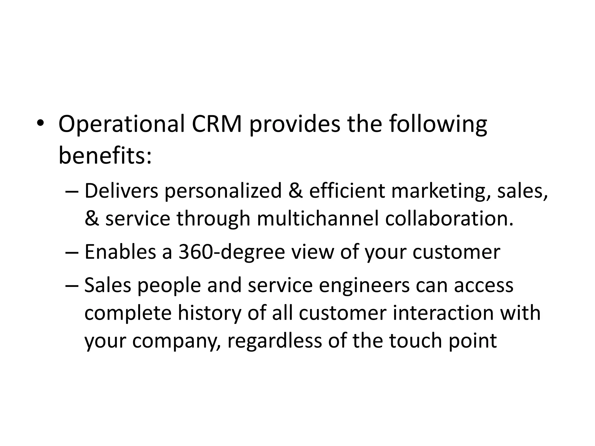 • Operational CRM provides the following
benefits:
– Delivers personalized & efficient marketing, sales,
& service through multichannel collaboration.
– Enables a 360-degree view of your customer
– Sales people and service engineers can access
complete history of all customer interaction with
your company, regardless of the touch point
 