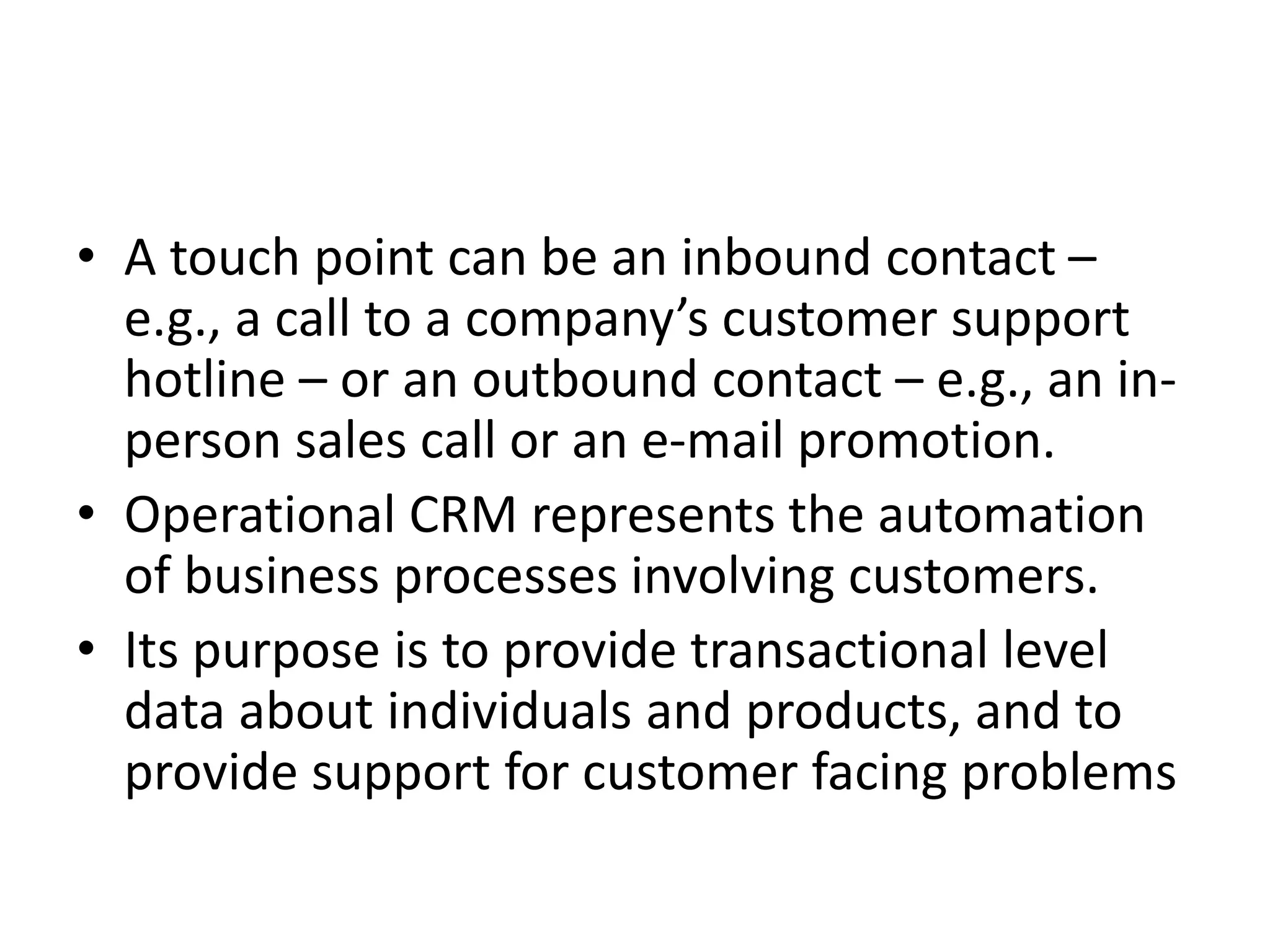 • A touch point can be an inbound contact –
e.g., a call to a company’s customer support
hotline – or an outbound contact – e.g., an in-
person sales call or an e-mail promotion.
• Operational CRM represents the automation
of business processes involving customers.
• Its purpose is to provide transactional level
data about individuals and products, and to
provide support for customer facing problems
 
