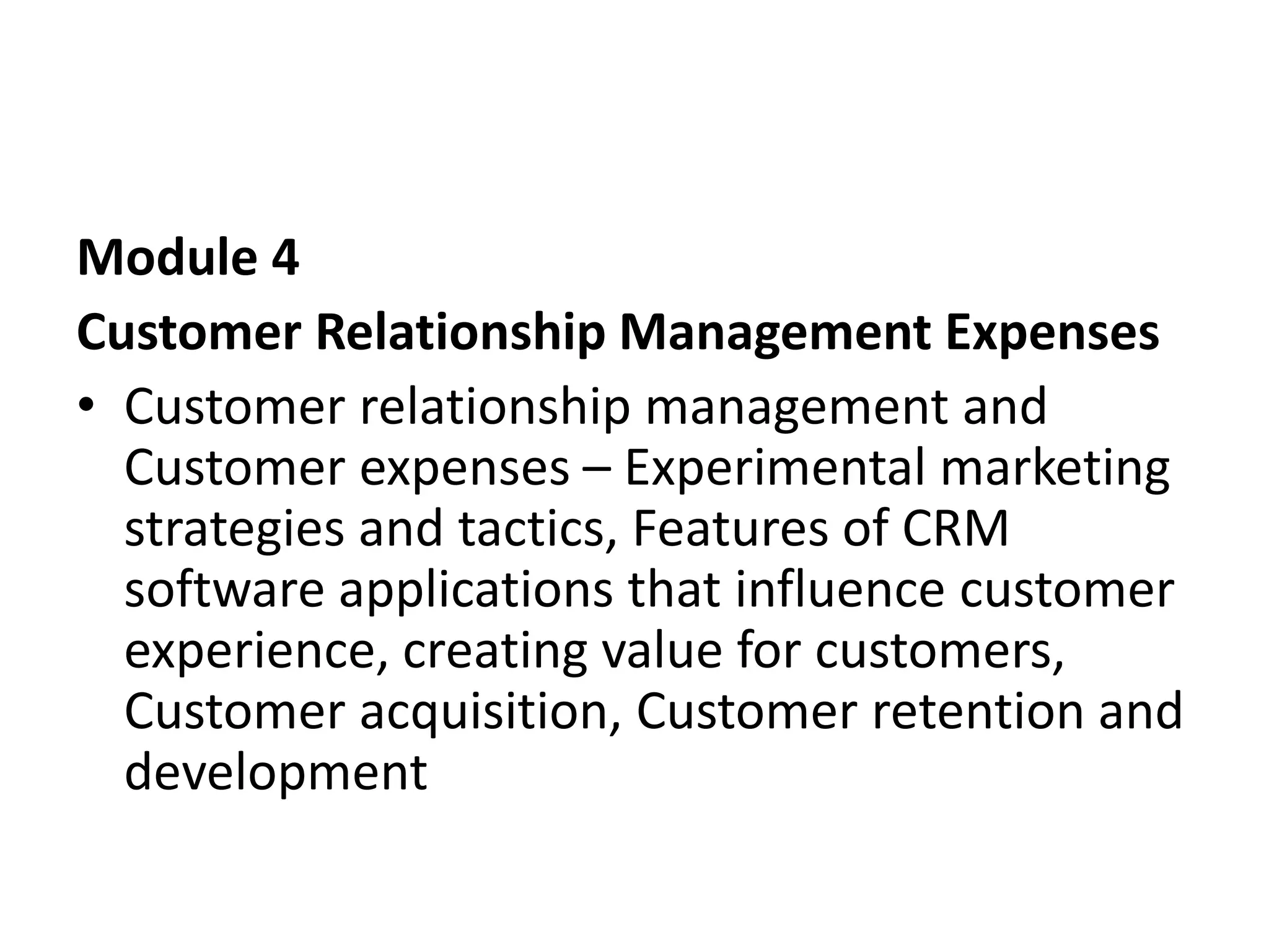 Module 4
Customer Relationship Management Expenses
• Customer relationship management and
Customer expenses – Experimental marketing
strategies and tactics, Features of CRM
software applications that influence customer
experience, creating value for customers,
Customer acquisition, Customer retention and
development
 