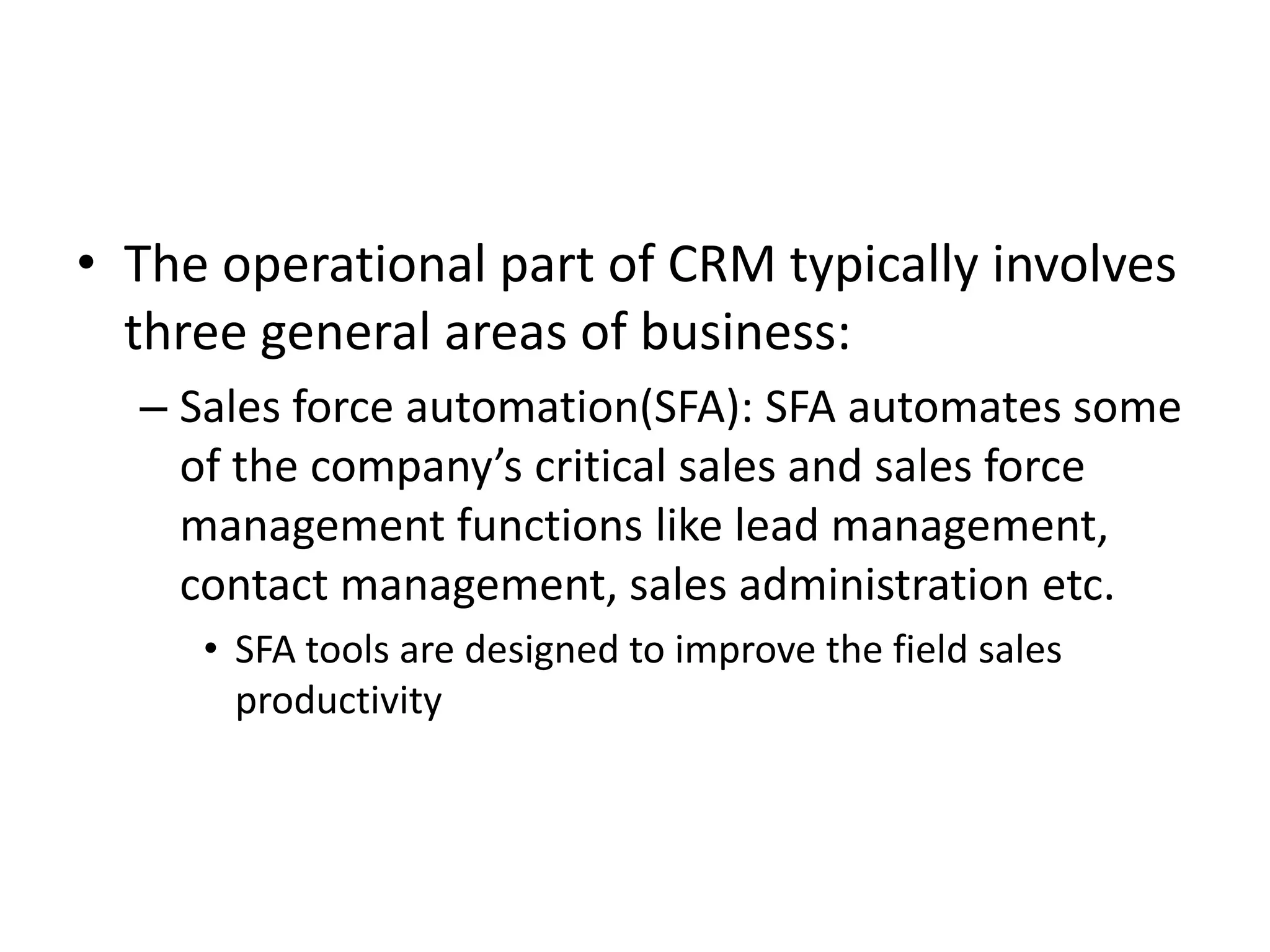 • The operational part of CRM typically involves
three general areas of business:
– Sales force automation(SFA): SFA automates some
of the company’s critical sales and sales force
management functions like lead management,
contact management, sales administration etc.
• SFA tools are designed to improve the field sales
productivity
 