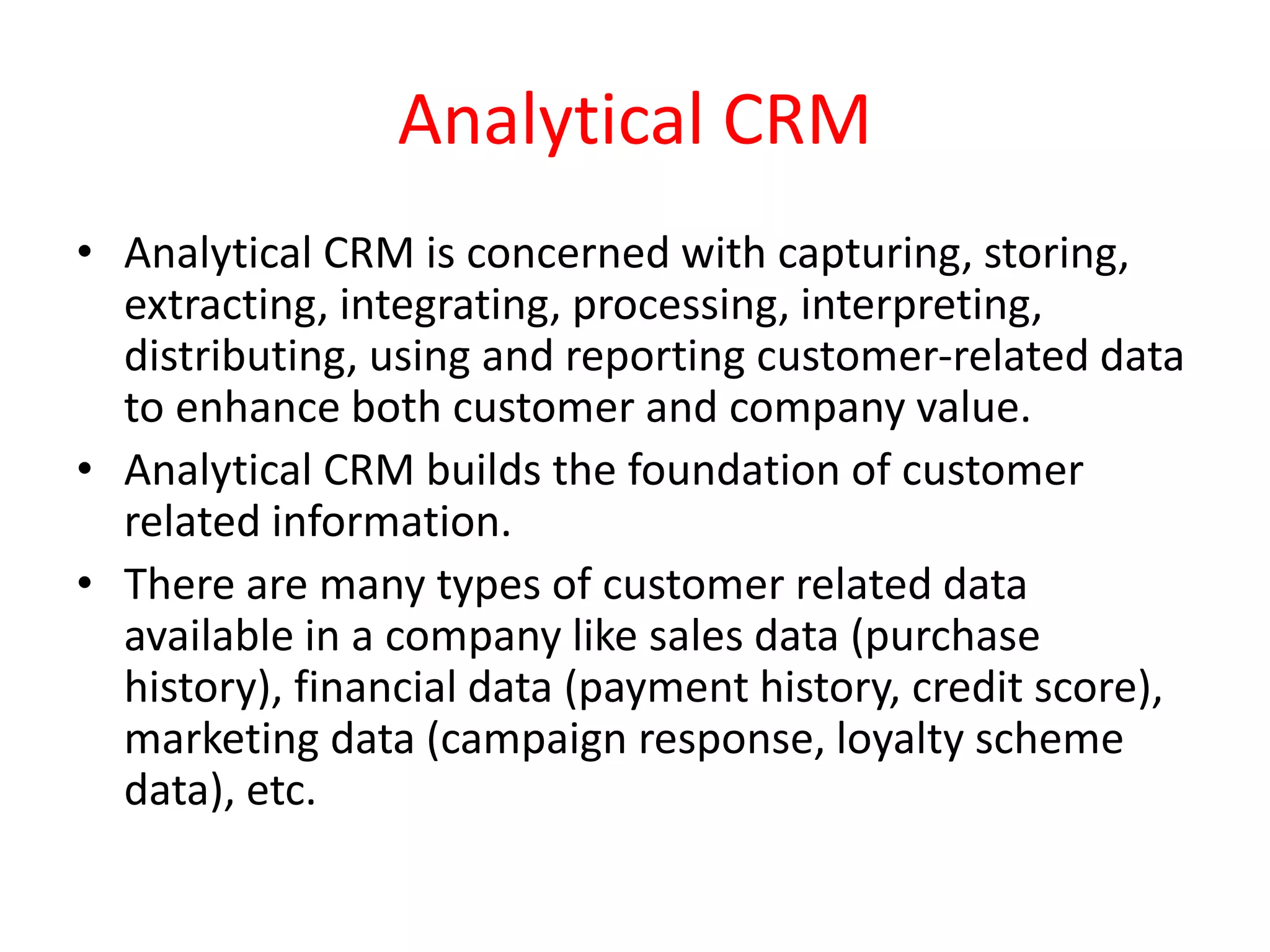 Analytical CRM
• Analytical CRM is concerned with capturing, storing,
extracting, integrating, processing, interpreting,
distributing, using and reporting customer-related data
to enhance both customer and company value.
• Analytical CRM builds the foundation of customer
related information.
• There are many types of customer related data
available in a company like sales data (purchase
history), financial data (payment history, credit score),
marketing data (campaign response, loyalty scheme
data), etc.
 