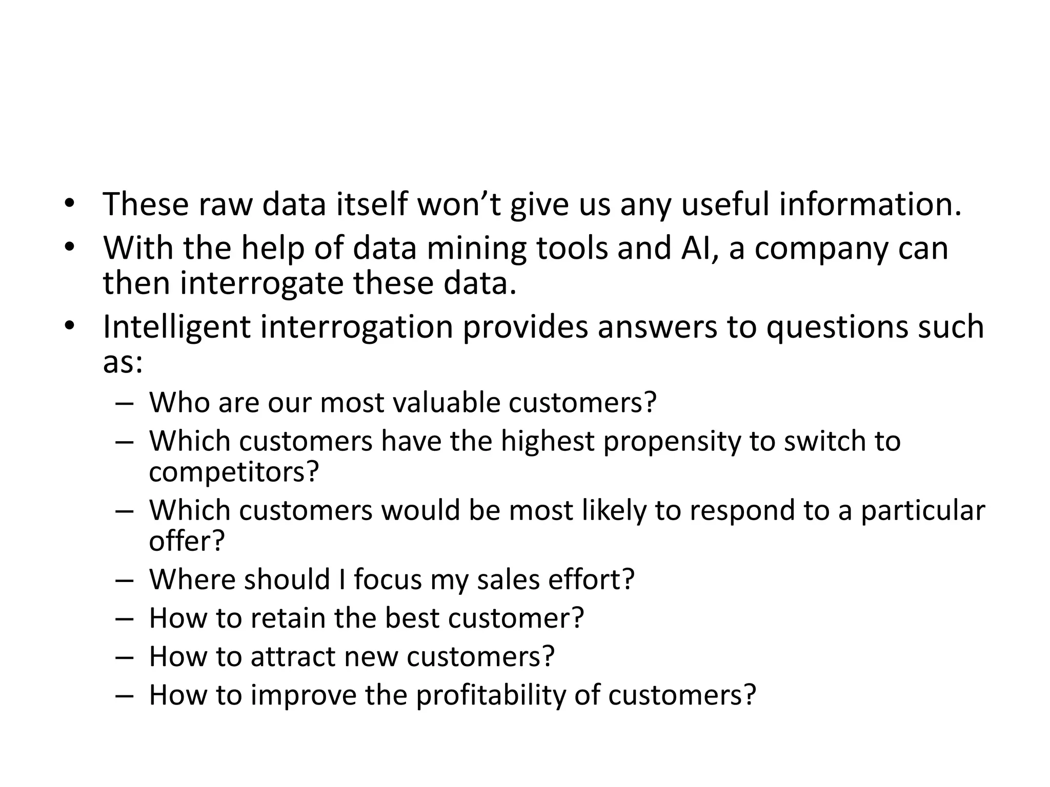 • These raw data itself won’t give us any useful information.
• With the help of data mining tools and AI, a company can
then interrogate these data.
• Intelligent interrogation provides answers to questions such
as:
– Who are our most valuable customers?
– Which customers have the highest propensity to switch to
competitors?
– Which customers would be most likely to respond to a particular
offer?
– Where should I focus my sales effort?
– How to retain the best customer?
– How to attract new customers?
– How to improve the profitability of customers?
 