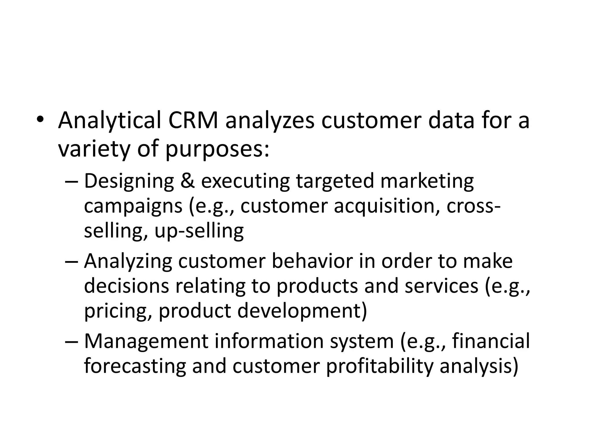 • Analytical CRM analyzes customer data for a
variety of purposes:
– Designing & executing targeted marketing
campaigns (e.g., customer acquisition, cross-
selling, up-selling
– Analyzing customer behavior in order to make
decisions relating to products and services (e.g.,
pricing, product development)
– Management information system (e.g., financial
forecasting and customer profitability analysis)
 
