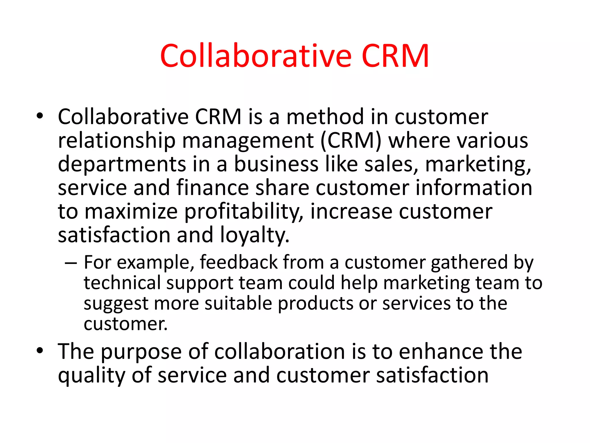 Collaborative CRM
• Collaborative CRM is a method in customer
relationship management (CRM) where various
departments in a business like sales, marketing,
service and finance share customer information
to maximize profitability, increase customer
satisfaction and loyalty.
– For example, feedback from a customer gathered by
technical support team could help marketing team to
suggest more suitable products or services to the
customer.
• The purpose of collaboration is to enhance the
quality of service and customer satisfaction
 