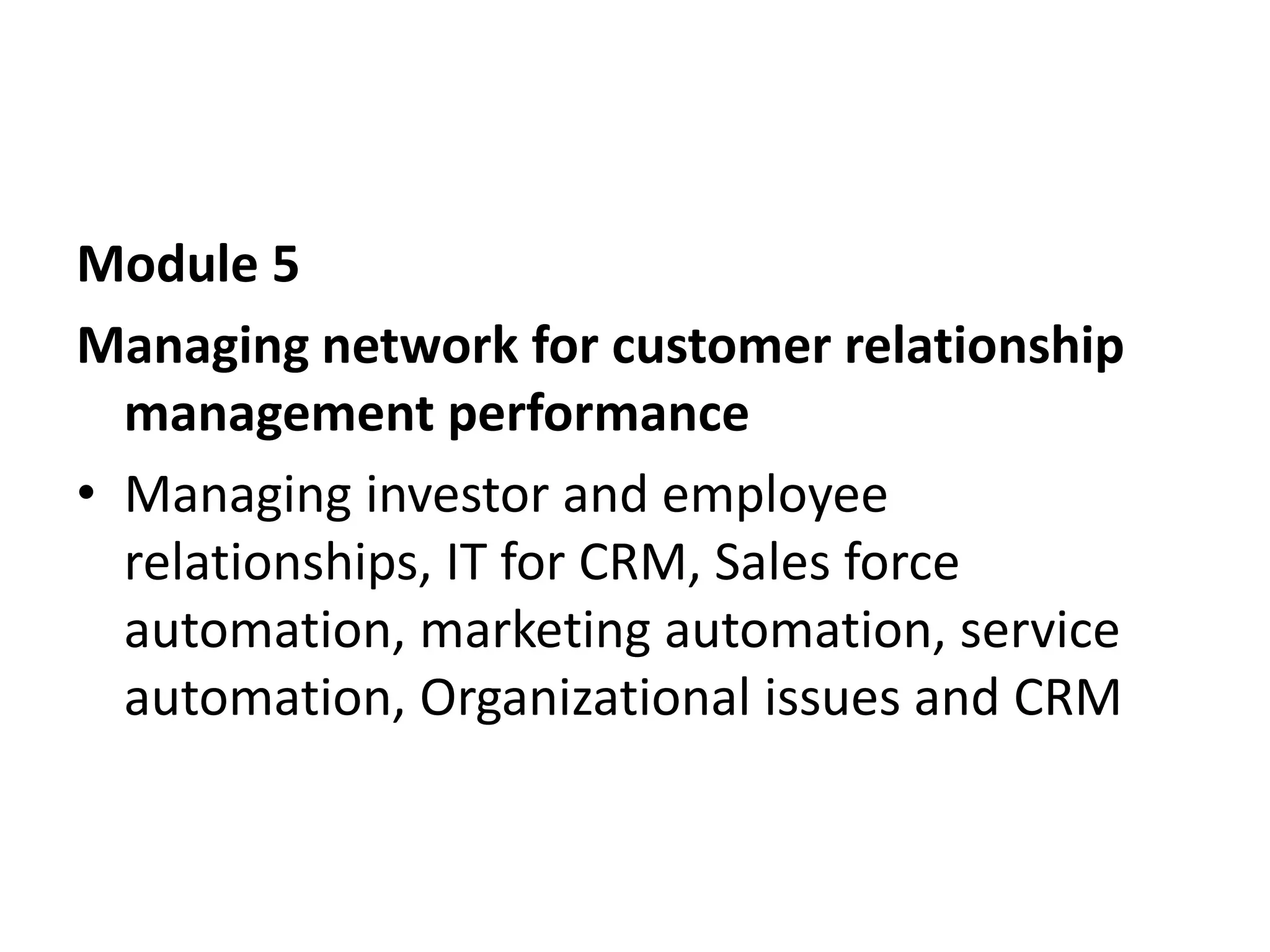Module 5
Managing network for customer relationship
management performance
• Managing investor and employee
relationships, IT for CRM, Sales force
automation, marketing automation, service
automation, Organizational issues and CRM
 