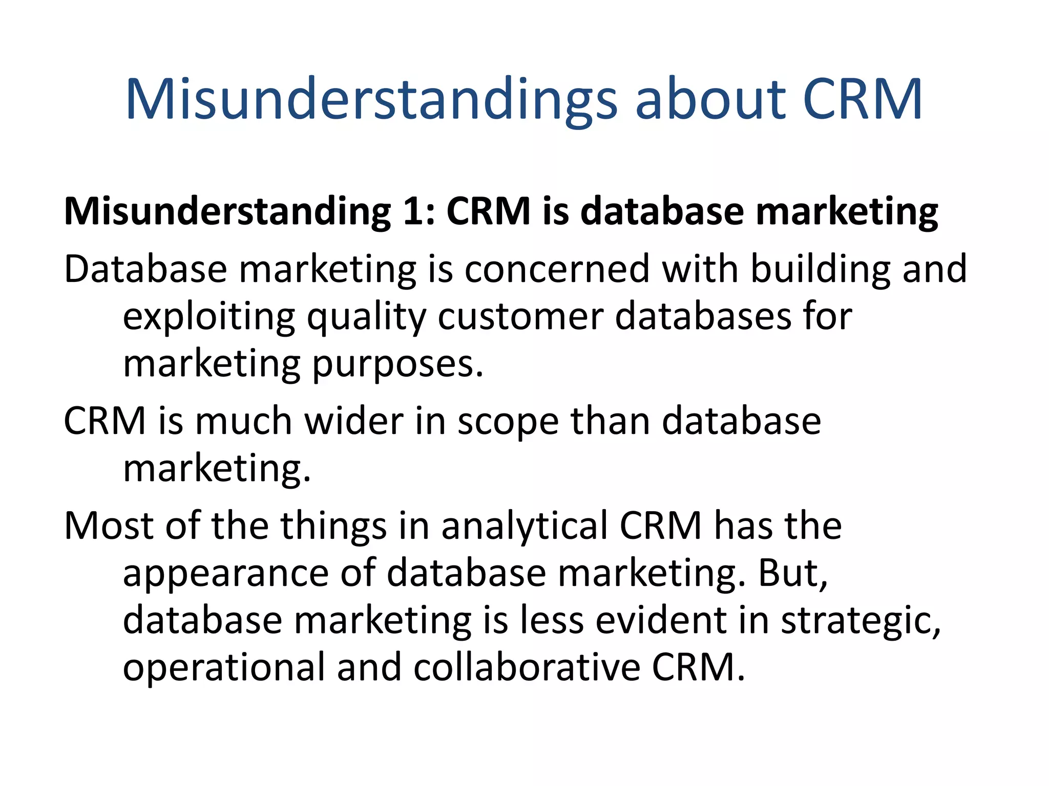 Misunderstandings about CRM
Misunderstanding 1: CRM is database marketing
Database marketing is concerned with building and
exploiting quality customer databases for
marketing purposes.
CRM is much wider in scope than database
marketing.
Most of the things in analytical CRM has the
appearance of database marketing. But,
database marketing is less evident in strategic,
operational and collaborative CRM.
 