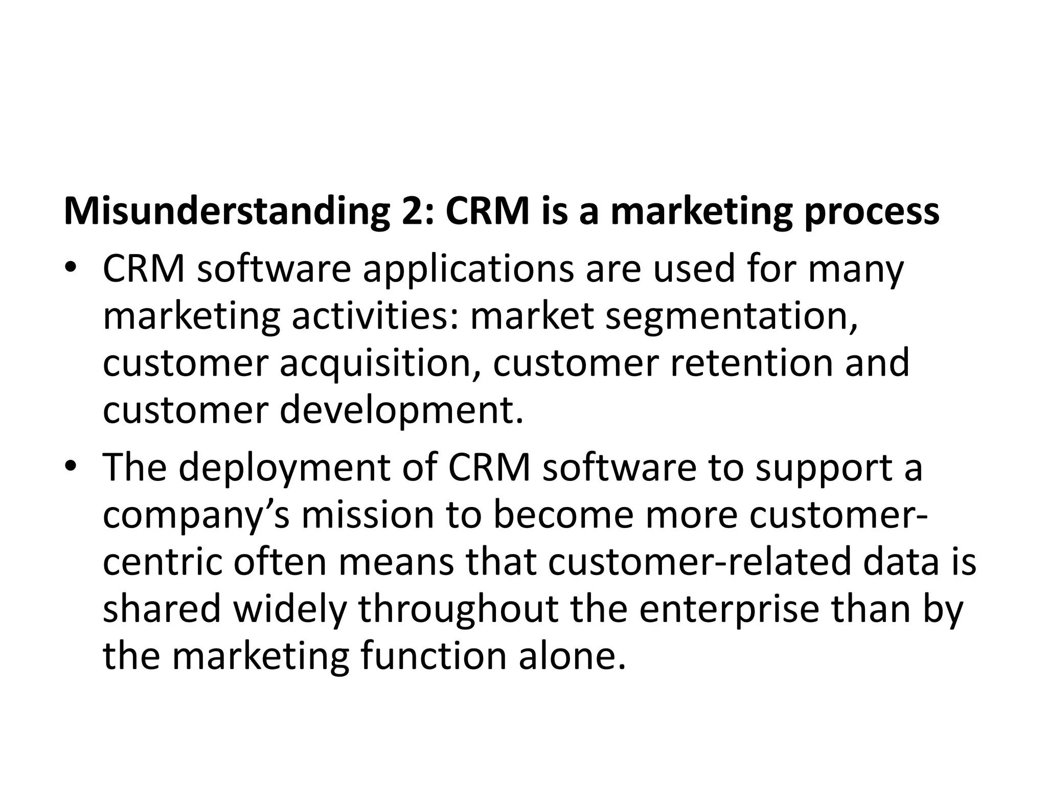 Misunderstanding 2: CRM is a marketing process
• CRM software applications are used for many
marketing activities: market segmentation,
customer acquisition, customer retention and
customer development.
• The deployment of CRM software to support a
company’s mission to become more customer-
centric often means that customer-related data is
shared widely throughout the enterprise than by
the marketing function alone.
 