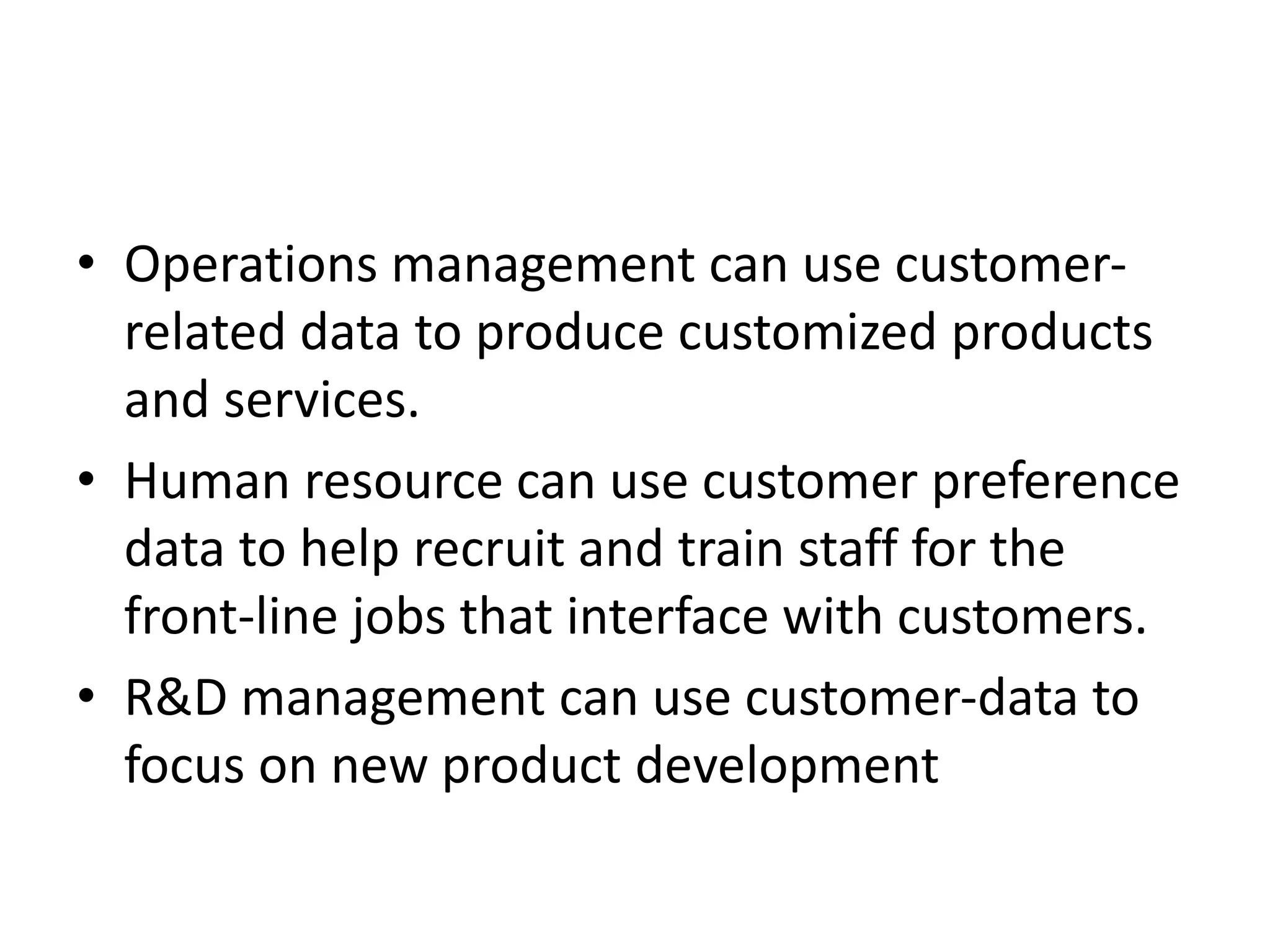 • Operations management can use customer-
related data to produce customized products
and services.
• Human resource can use customer preference
data to help recruit and train staff for the
front-line jobs that interface with customers.
• R&D management can use customer-data to
focus on new product development
 