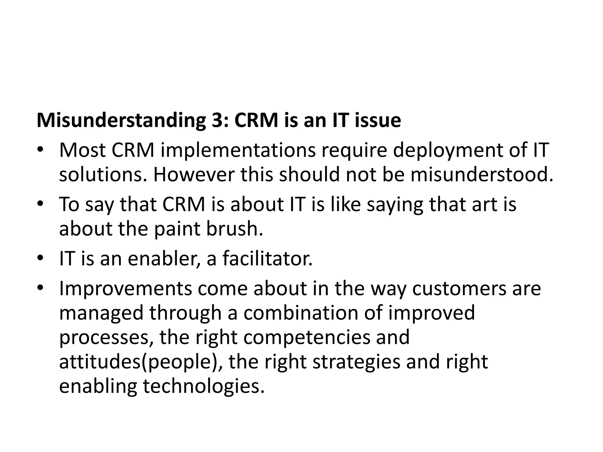 Misunderstanding 3: CRM is an IT issue
• Most CRM implementations require deployment of IT
solutions. However this should not be misunderstood.
• To say that CRM is about IT is like saying that art is
about the paint brush.
• IT is an enabler, a facilitator.
• Improvements come about in the way customers are
managed through a combination of improved
processes, the right competencies and
attitudes(people), the right strategies and right
enabling technologies.
 