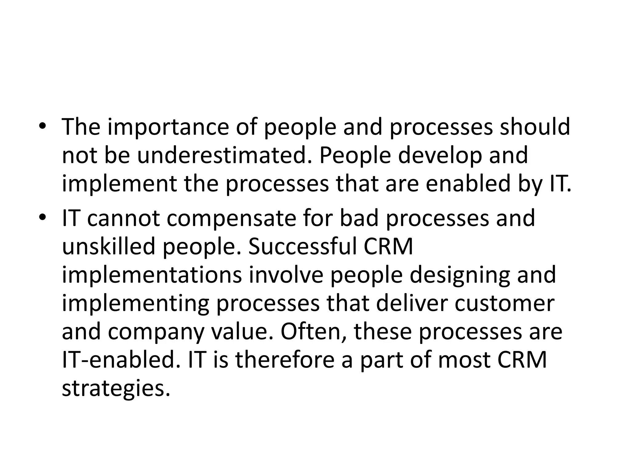 • The importance of people and processes should
not be underestimated. People develop and
implement the processes that are enabled by IT.
• IT cannot compensate for bad processes and
unskilled people. Successful CRM
implementations involve people designing and
implementing processes that deliver customer
and company value. Often, these processes are
IT-enabled. IT is therefore a part of most CRM
strategies.
 