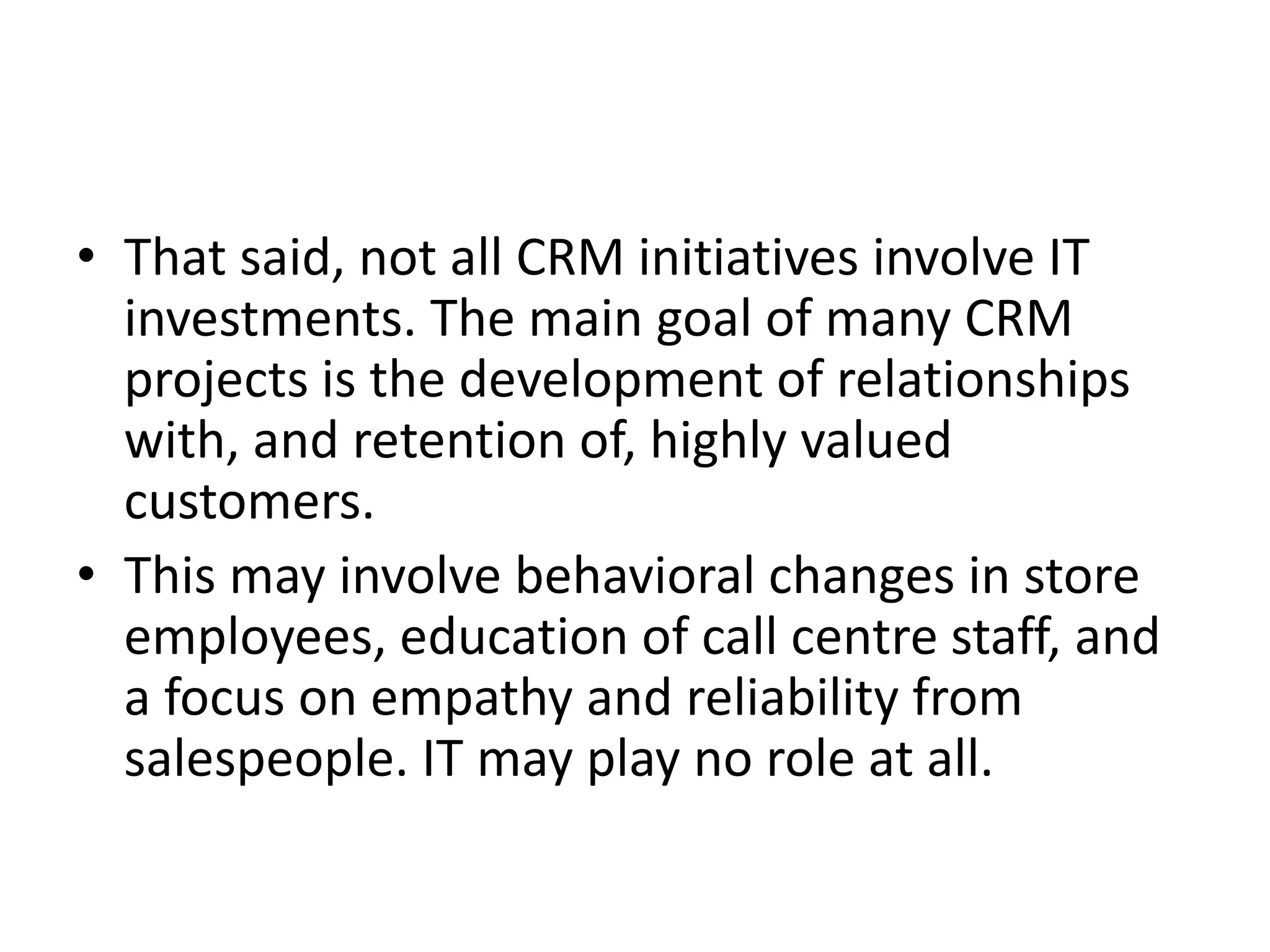 • That said, not all CRM initiatives involve IT
investments. The main goal of many CRM
projects is the development of relationships
with, and retention of, highly valued
customers.
• This may involve behavioral changes in store
employees, education of call centre staff, and
a focus on empathy and reliability from
salespeople. IT may play no role at all.
 