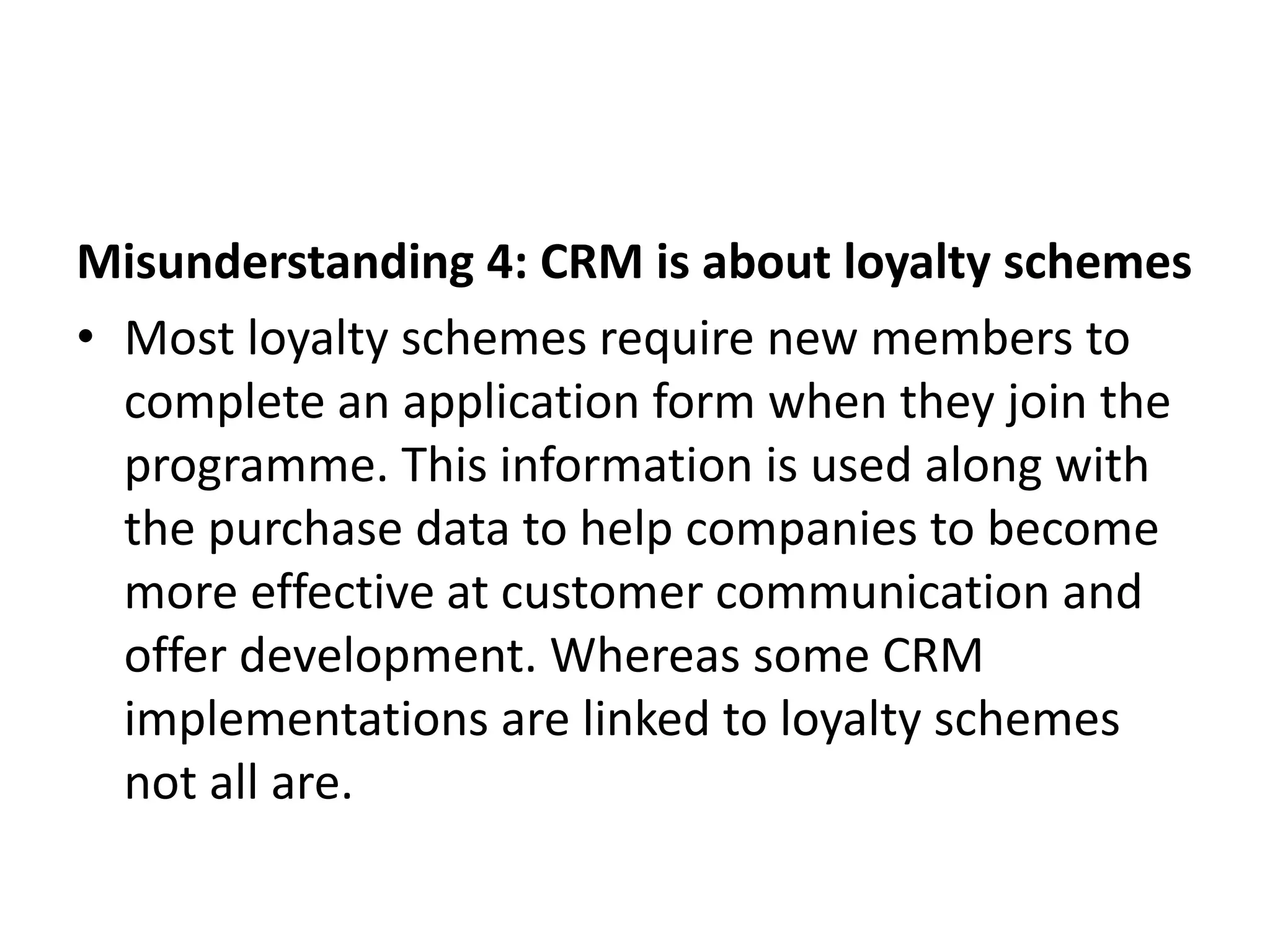 Misunderstanding 4: CRM is about loyalty schemes
• Most loyalty schemes require new members to
complete an application form when they join the
programme. This information is used along with
the purchase data to help companies to become
more effective at customer communication and
offer development. Whereas some CRM
implementations are linked to loyalty schemes
not all are.
 