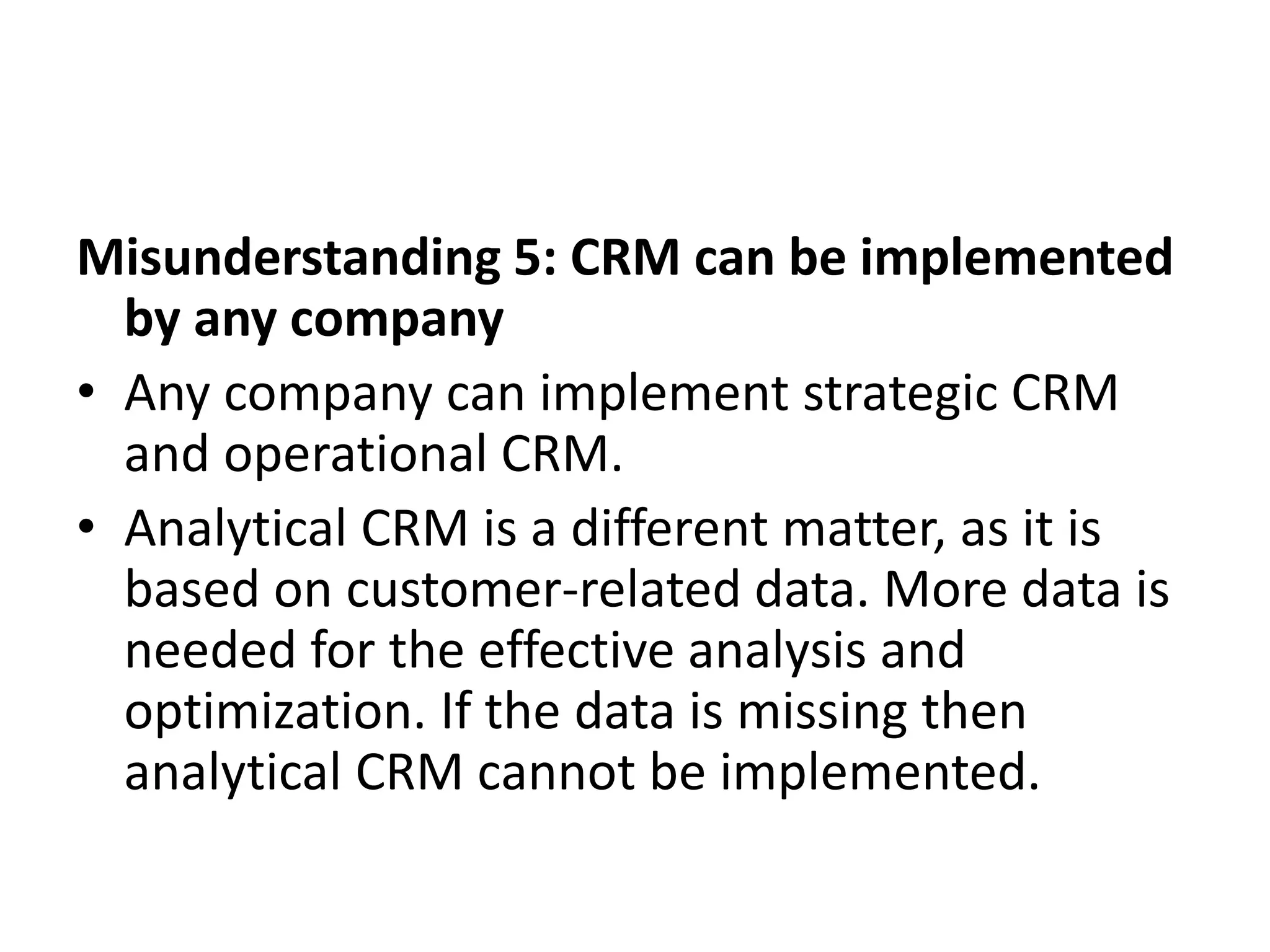 Misunderstanding 5: CRM can be implemented
by any company
• Any company can implement strategic CRM
and operational CRM.
• Analytical CRM is a different matter, as it is
based on customer-related data. More data is
needed for the effective analysis and
optimization. If the data is missing then
analytical CRM cannot be implemented.
 