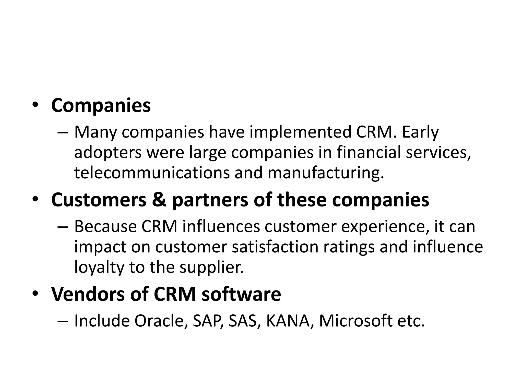 • Companies
– Many companies have implemented CRM. Early
adopters were large companies in financial services,
telecommunications and manufacturing.
• Customers & partners of these companies
– Because CRM influences customer experience, it can
impact on customer satisfaction ratings and influence
loyalty to the supplier.
• Vendors of CRM software
– Include Oracle, SAP, SAS, KANA, Microsoft etc.
 