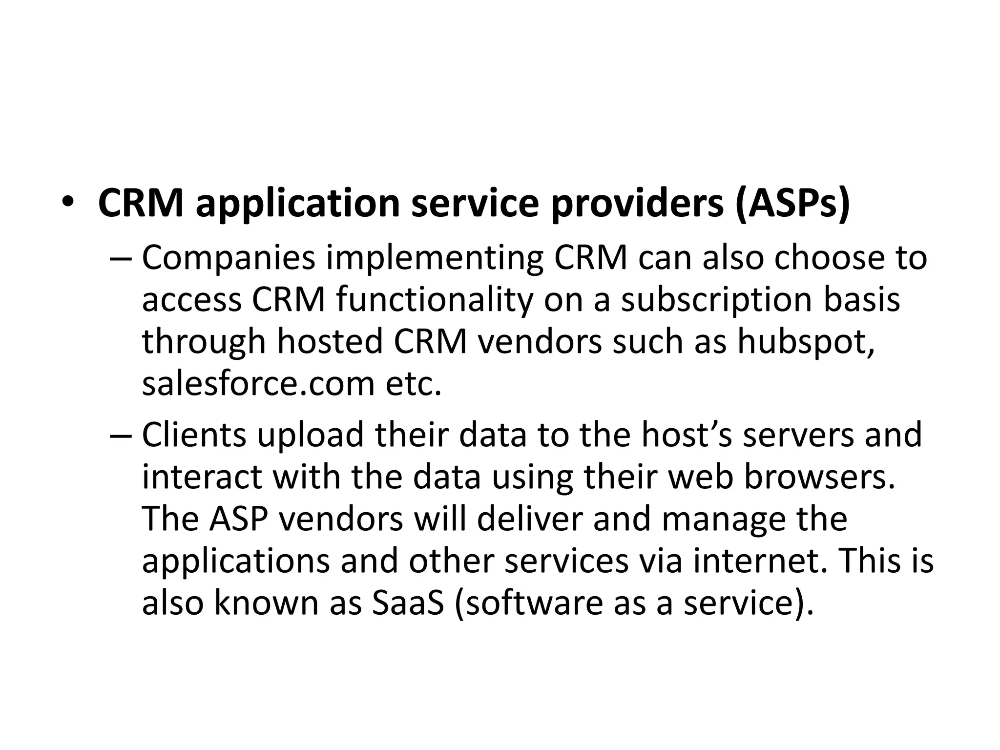 • CRM application service providers (ASPs)
– Companies implementing CRM can also choose to
access CRM functionality on a subscription basis
through hosted CRM vendors such as hubspot,
salesforce.com etc.
– Clients upload their data to the host’s servers and
interact with the data using their web browsers.
The ASP vendors will deliver and manage the
applications and other services via internet. This is
also known as SaaS (software as a service).
 