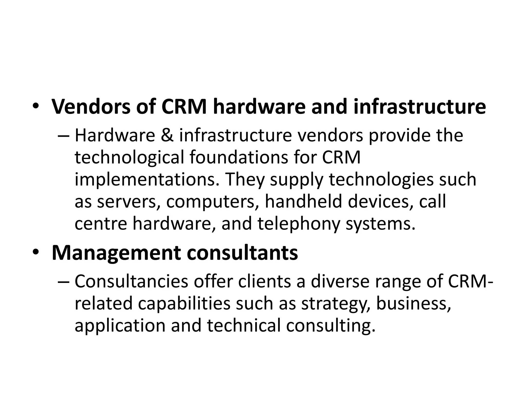 • Vendors of CRM hardware and infrastructure
– Hardware & infrastructure vendors provide the
technological foundations for CRM
implementations. They supply technologies such
as servers, computers, handheld devices, call
centre hardware, and telephony systems.
• Management consultants
– Consultancies offer clients a diverse range of CRM-
related capabilities such as strategy, business,
application and technical consulting.
 