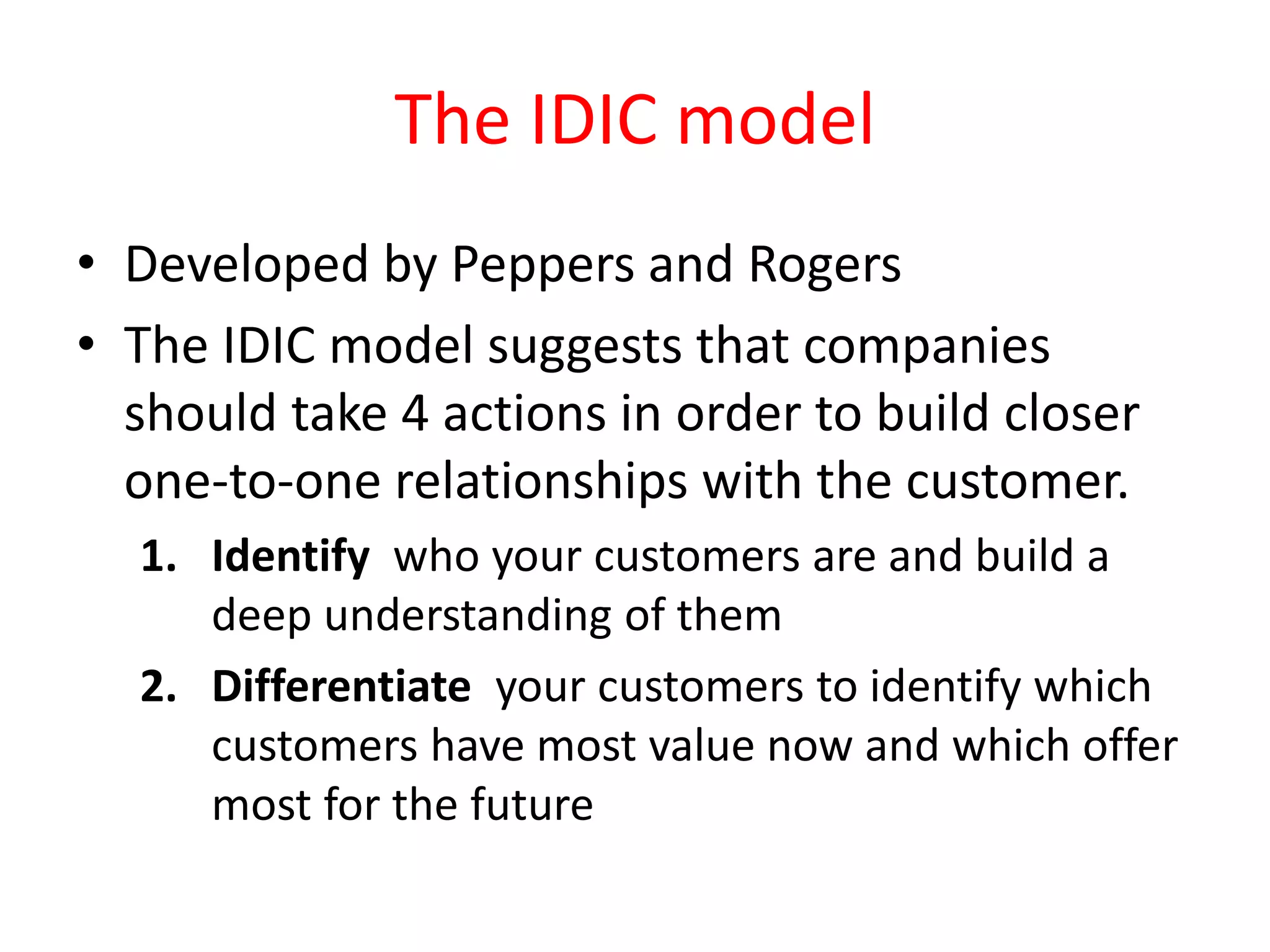 The IDIC model
• Developed by Peppers and Rogers
• The IDIC model suggests that companies
should take 4 actions in order to build closer
one-to-one relationships with the customer.
1. Identify who your customers are and build a
deep understanding of them
2. Differentiate your customers to identify which
customers have most value now and which offer
most for the future
 