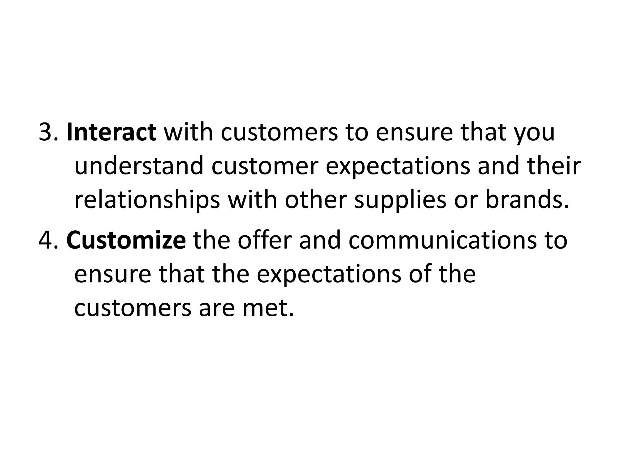 3. Interact with customers to ensure that you
understand customer expectations and their
relationships with other supplies or brands.
4. Customize the offer and communications to
ensure that the expectations of the
customers are met.
 