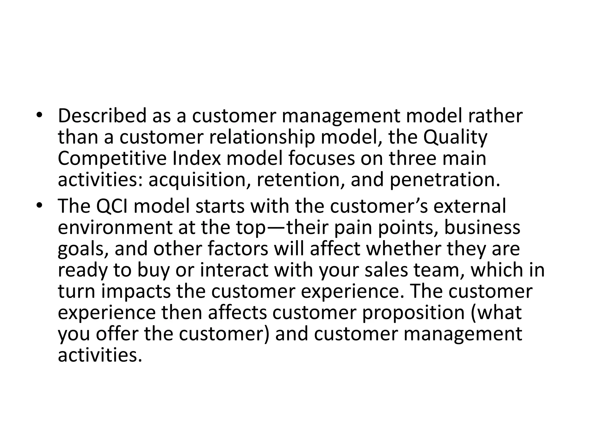 • Described as a customer management model rather
than a customer relationship model, the Quality
Competitive Index model focuses on three main
activities: acquisition, retention, and penetration.
• The QCI model starts with the customer’s external
environment at the top—their pain points, business
goals, and other factors will affect whether they are
ready to buy or interact with your sales team, which in
turn impacts the customer experience. The customer
experience then affects customer proposition (what
you offer the customer) and customer management
activities.
 