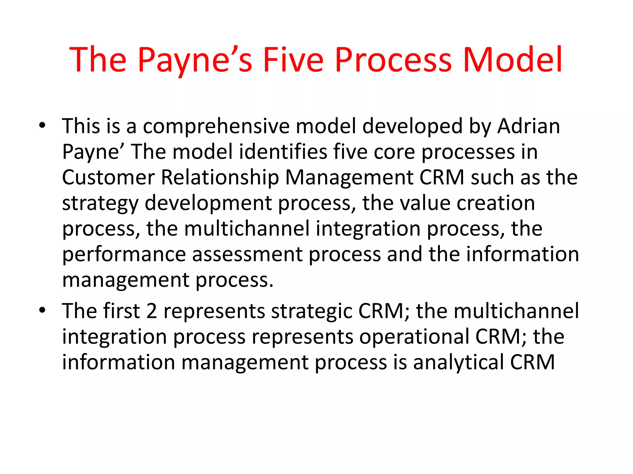 The Payne’s Five Process Model
• This is a comprehensive model developed by Adrian
Payne’ The model identifies five core processes in
Customer Relationship Management CRM such as the
strategy development process, the value creation
process, the multichannel integration process, the
performance assessment process and the information
management process.
• The first 2 represents strategic CRM; the multichannel
integration process represents operational CRM; the
information management process is analytical CRM
 