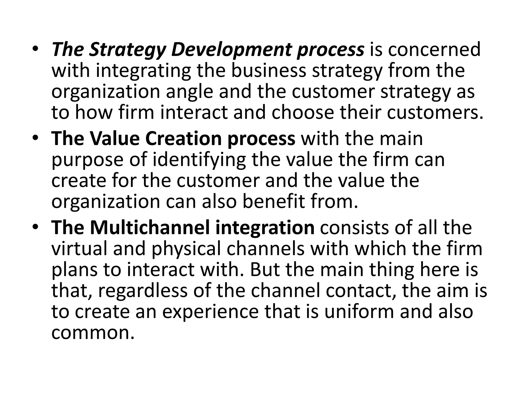 • The Strategy Development process is concerned
with integrating the business strategy from the
organization angle and the customer strategy as
to how firm interact and choose their customers.
• The Value Creation process with the main
purpose of identifying the value the firm can
create for the customer and the value the
organization can also benefit from.
• The Multichannel integration consists of all the
virtual and physical channels with which the firm
plans to interact with. But the main thing here is
that, regardless of the channel contact, the aim is
to create an experience that is uniform and also
common.
 