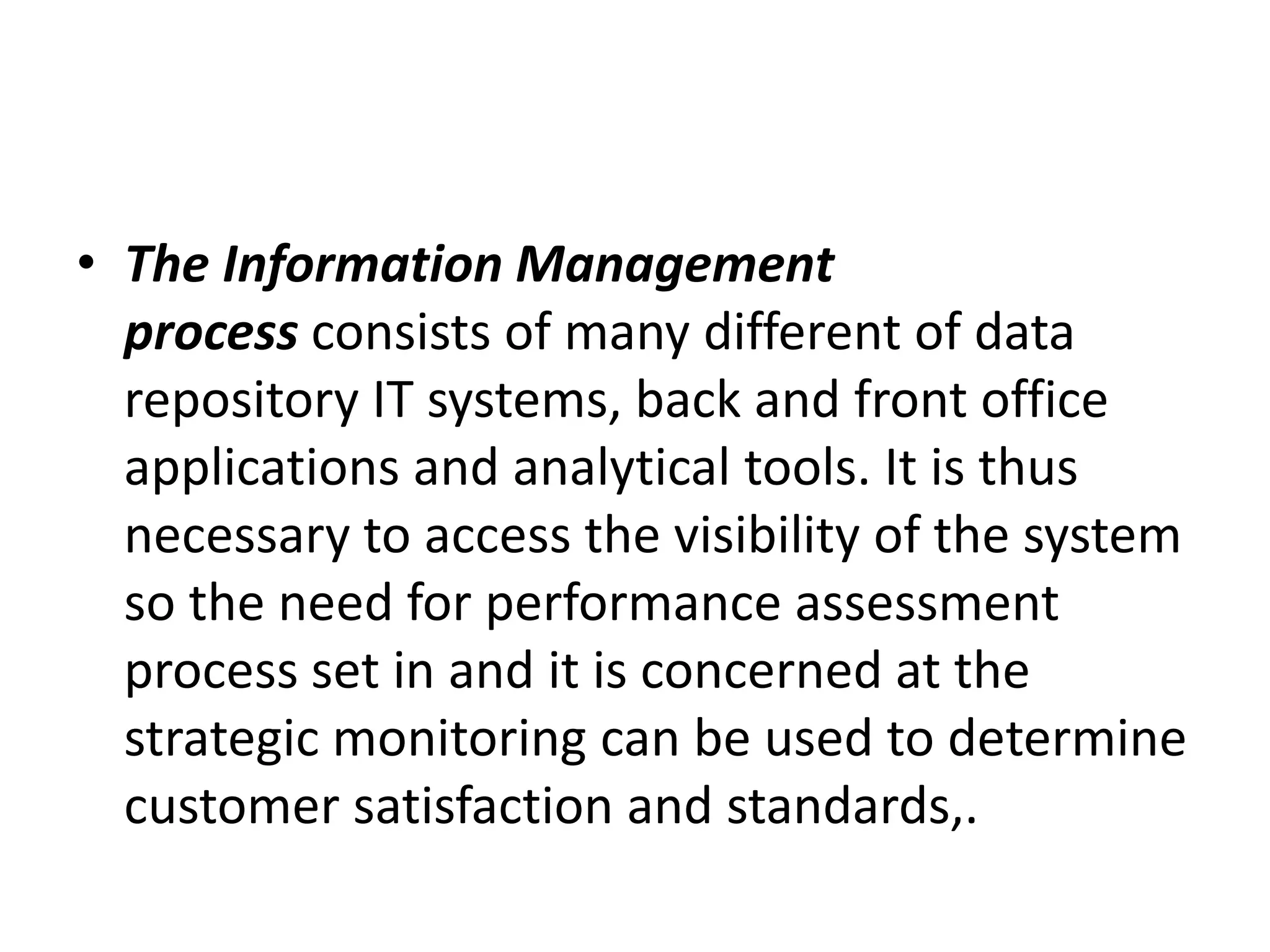 • The Information Management
process consists of many different of data
repository IT systems, back and front office
applications and analytical tools. It is thus
necessary to access the visibility of the system
so the need for performance assessment
process set in and it is concerned at the
strategic monitoring can be used to determine
customer satisfaction and standards,.
 