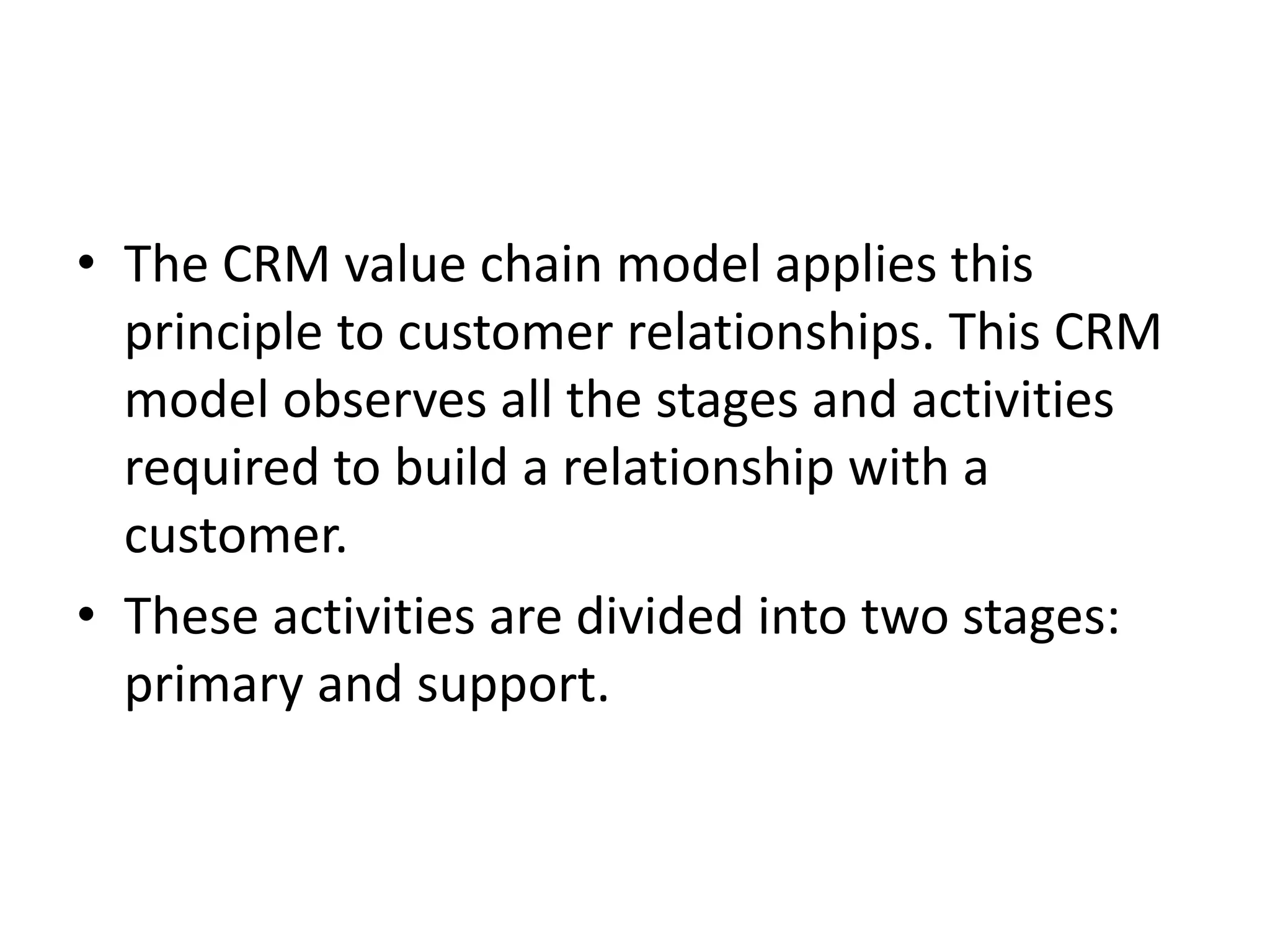 • The CRM value chain model applies this
principle to customer relationships. This CRM
model observes all the stages and activities
required to build a relationship with a
customer.
• These activities are divided into two stages:
primary and support.
 