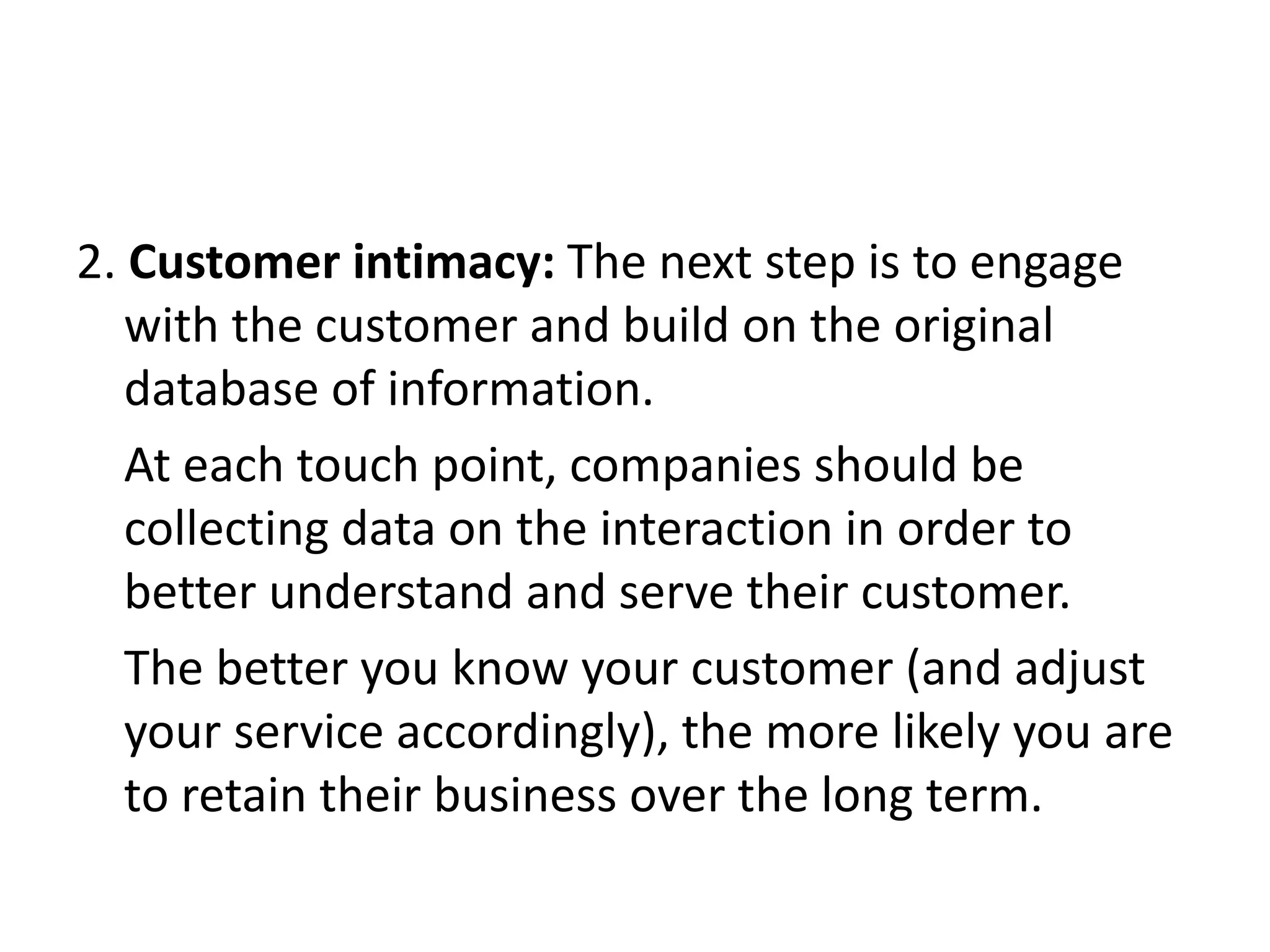 2. Customer intimacy: The next step is to engage
with the customer and build on the original
database of information.
At each touch point, companies should be
collecting data on the interaction in order to
better understand and serve their customer.
The better you know your customer (and adjust
your service accordingly), the more likely you are
to retain their business over the long term.
 