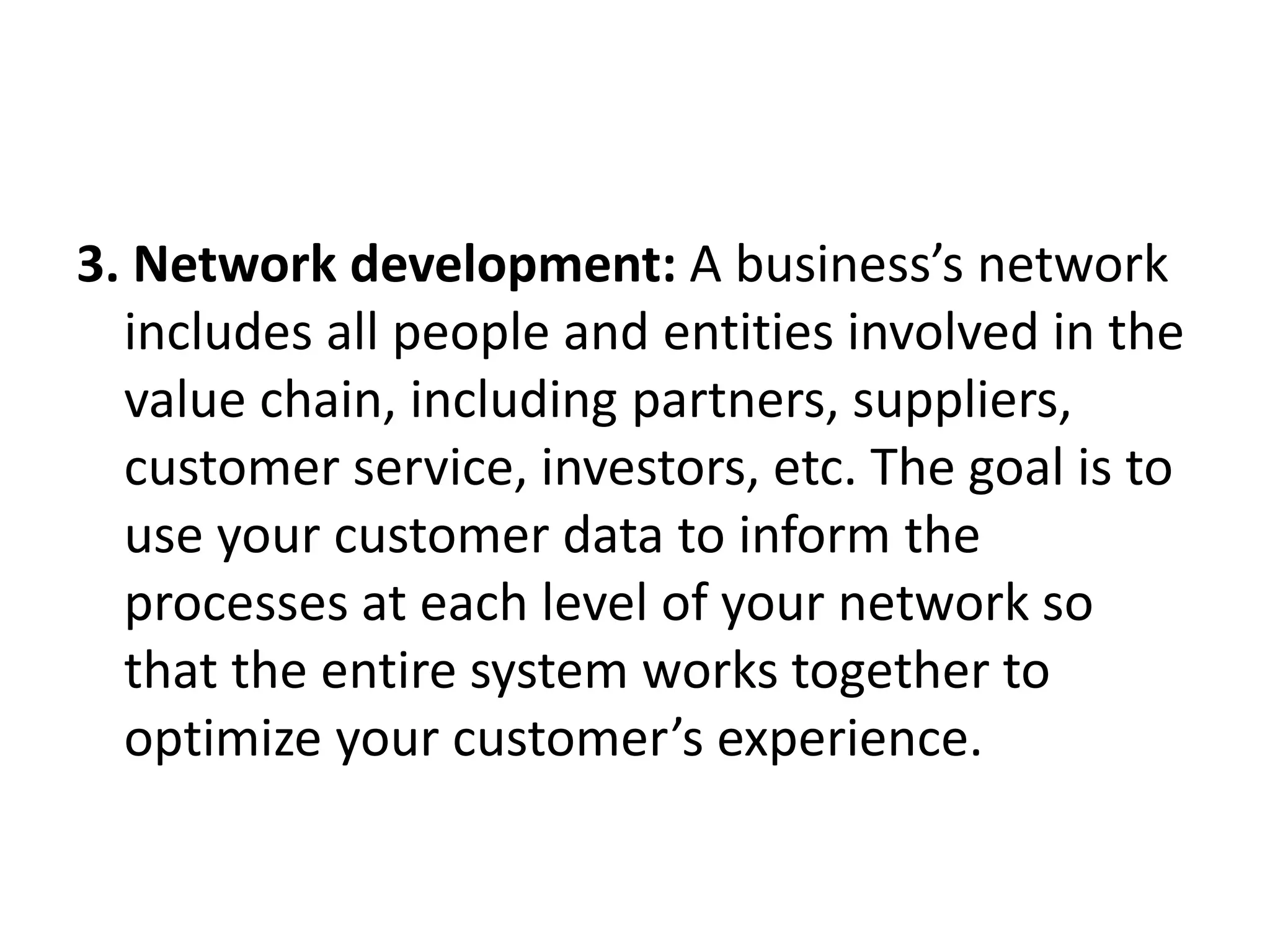3. Network development: A business’s network
includes all people and entities involved in the
value chain, including partners, suppliers,
customer service, investors, etc. The goal is to
use your customer data to inform the
processes at each level of your network so
that the entire system works together to
optimize your customer’s experience.
 