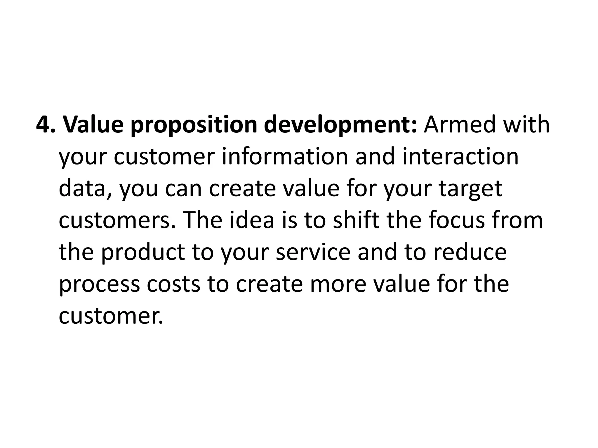 4. Value proposition development: Armed with
your customer information and interaction
data, you can create value for your target
customers. The idea is to shift the focus from
the product to your service and to reduce
process costs to create more value for the
customer.
 