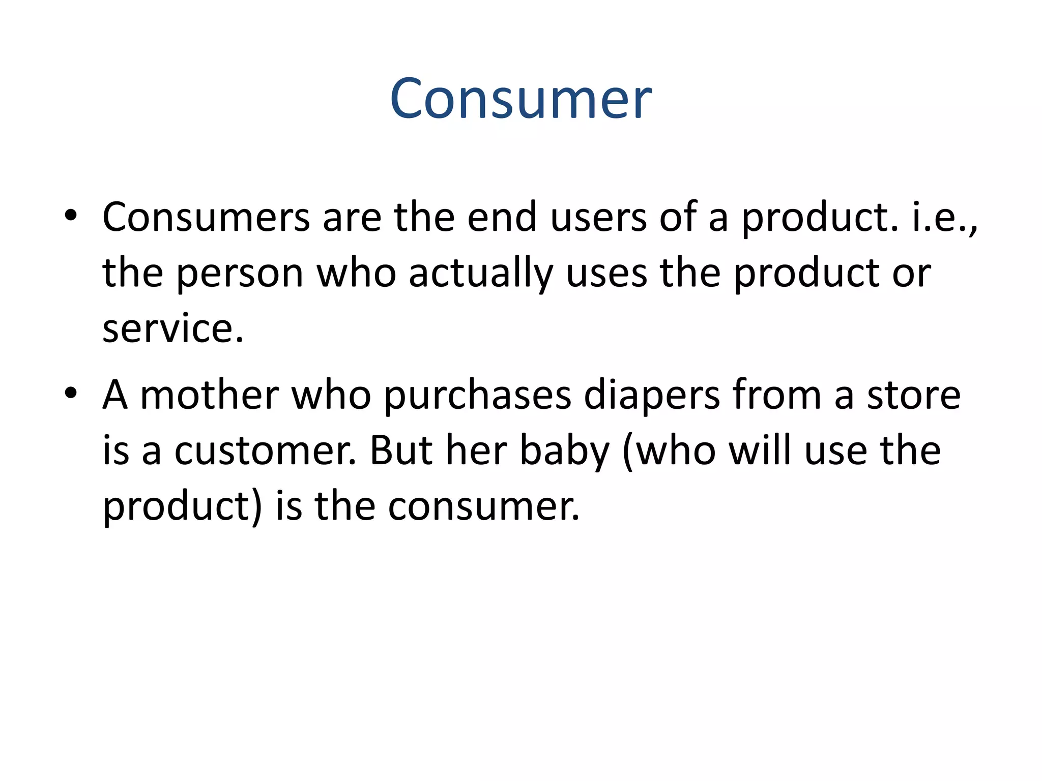 Consumer
• Consumers are the end users of a product. i.e.,
the person who actually uses the product or
service.
• A mother who purchases diapers from a store
is a customer. But her baby (who will use the
product) is the consumer.
 