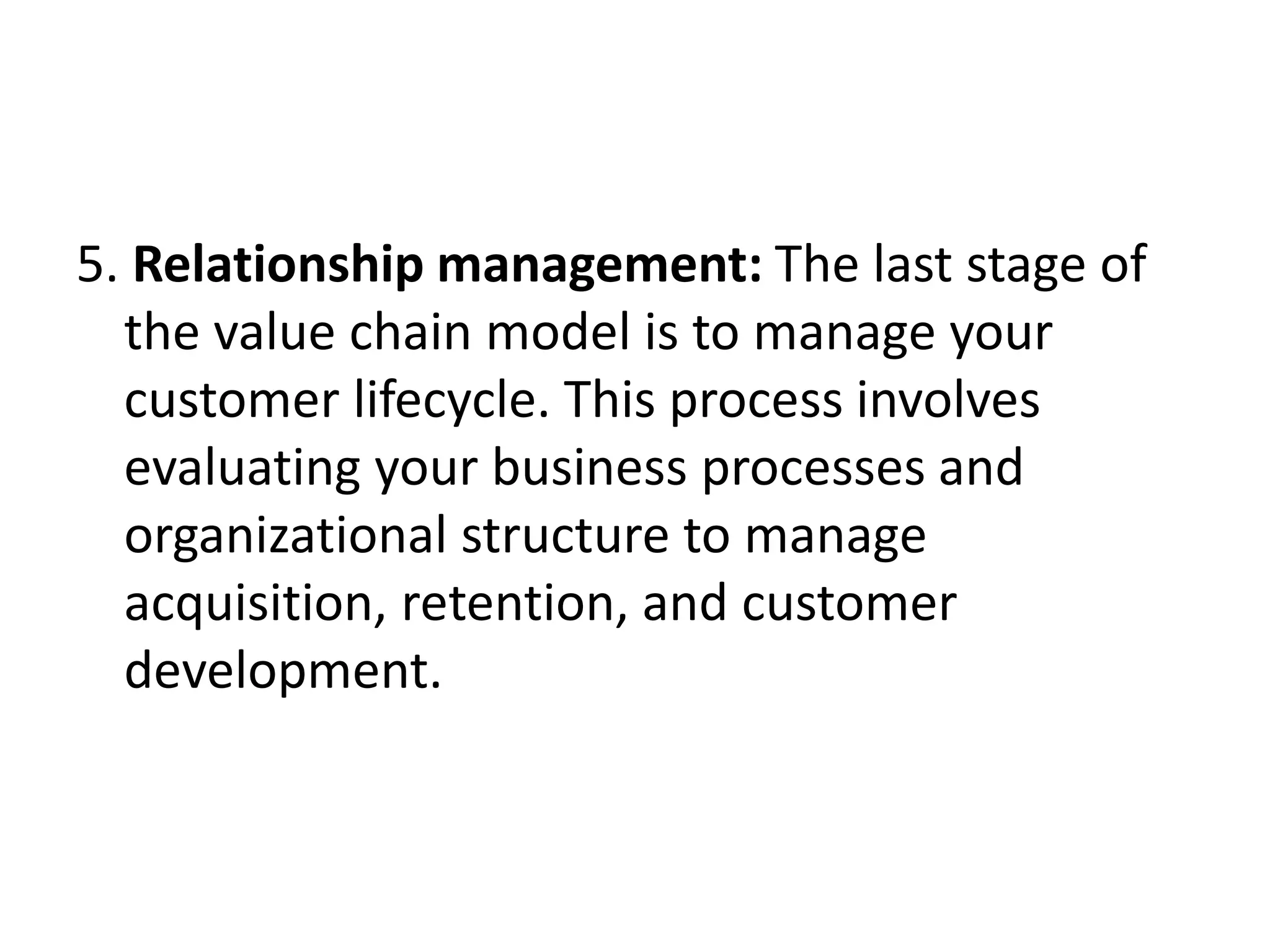 5. Relationship management: The last stage of
the value chain model is to manage your
customer lifecycle. This process involves
evaluating your business processes and
organizational structure to manage
acquisition, retention, and customer
development.
 